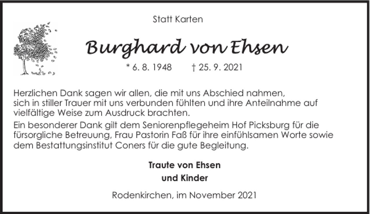 <p>Statt Karten</p>
<p>* 6. 8. 1948</p>
<p>† 25. 9. 2021</p>
<p>Herzlichen Dank sagen wir allen, die mit uns Abschied nahmen,<br />sich in stiller Trauer mit uns verbunden fühlten und ihre Anteilnahme auf<br />vielfältige Weise zum Ausdruck brachten.<br />Ein besonderer Dank gilt dem Seniorenpflegeheim Hof Picksburg für die<br />fürsorgliche Betreuung, Frau Pastorin Faß für ihre einfühlsamen Worte sowie<br />dem Bestattungsinstitut Coners für die gute Begleitung.<br />Traute von Ehsen<br />und Kinder<br />Rodenkirchen, im November 2021</p>