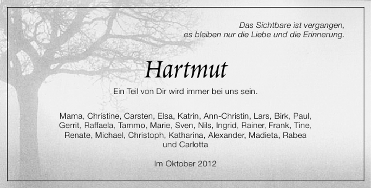 <p>Das Sichtbare ist vergangen,<br />es bleiben nur die Liebe und die Erinnerung.</p><p>Hartmut</p><p>Ein Teil von Dir wird immer bei uns sein.<br />Mama, Christine, Carsten, Elsa, Katrin, Ann-Christin, Lars, Birk, Paul,<br />Gerrit, Raffaela, Tammo, Marie, Sven, Nils, Ingrid, Rainer, Frank, Tine,<br />Renate, Michael, Christoph, Katharina, Alexander, Madieta, Rabea<br />und Carlotta<br />Im Oktober 2012</p>