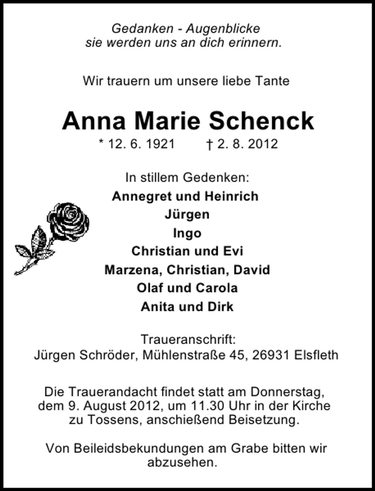 <p>Gedanken - Augenblicke<br />sie werden uns an dich erinnern.<br />Wir trauern um unsere liebe Tante</p><p>Anna Marie Schenck<br />* 12. 6. 1921</p><p>† 2. 8. 2012</p><p>In stillem Gedenken:<br />Annegret und Heinrich<br />Jürgen<br />Ingo<br />Christian und Evi<br />Marzena, Christian, David<br />Olaf und Carola<br />Anita und Dirk<br />Traueranschrift:<br />Jürgen Schröder, Mühlenstraße 45, 26931 Elsfleth<br />Die Trauerandacht findet statt am Donnerstag,<br />dem 9. August 2012, um 11.30 Uhr in der Kirche<br />zu Tossens, anschießend Beisetzung.<br />Von Beileidsbekundungen am Grabe bitten wir<br />abzusehen.</p>