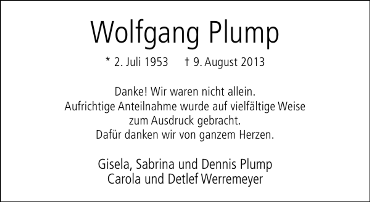 <p>Wolfgang Plump<br />* 2. Juli 1953</p><p>† 9. August 2013</p><p>Danke! Wir waren nicht allein.<br />Aufrichtige Anteilnahme wurde auf vielfältige Weise<br />zum Ausdruck gebracht.<br />Dafür danken wir von ganzem Herzen.</p><p>Gisela, Sabrina und Dennis Plump<br />Carola und Detlef Werremeyer</p>