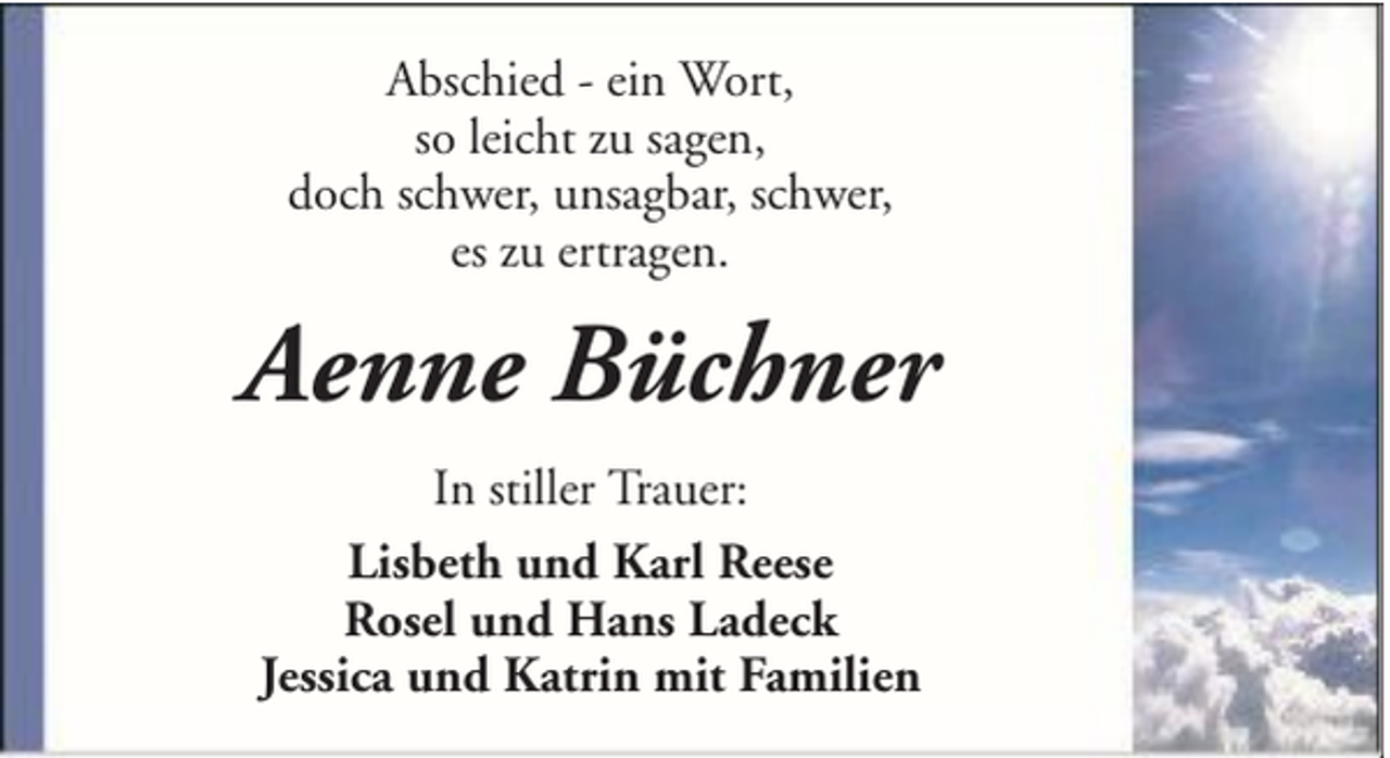 <p>Abschied - ein Wort,<br />so leicht zu sagen,<br />doch schwer, unsagbar, schwer,<br />es zu ertragen.</p><p>Aenne Büchner<br />In stiller Trauer:<br />Lisbeth und Karl Reese<br />Rosel und Hans Ladeck<br />Jessica und Katrin mit Familien</p>
