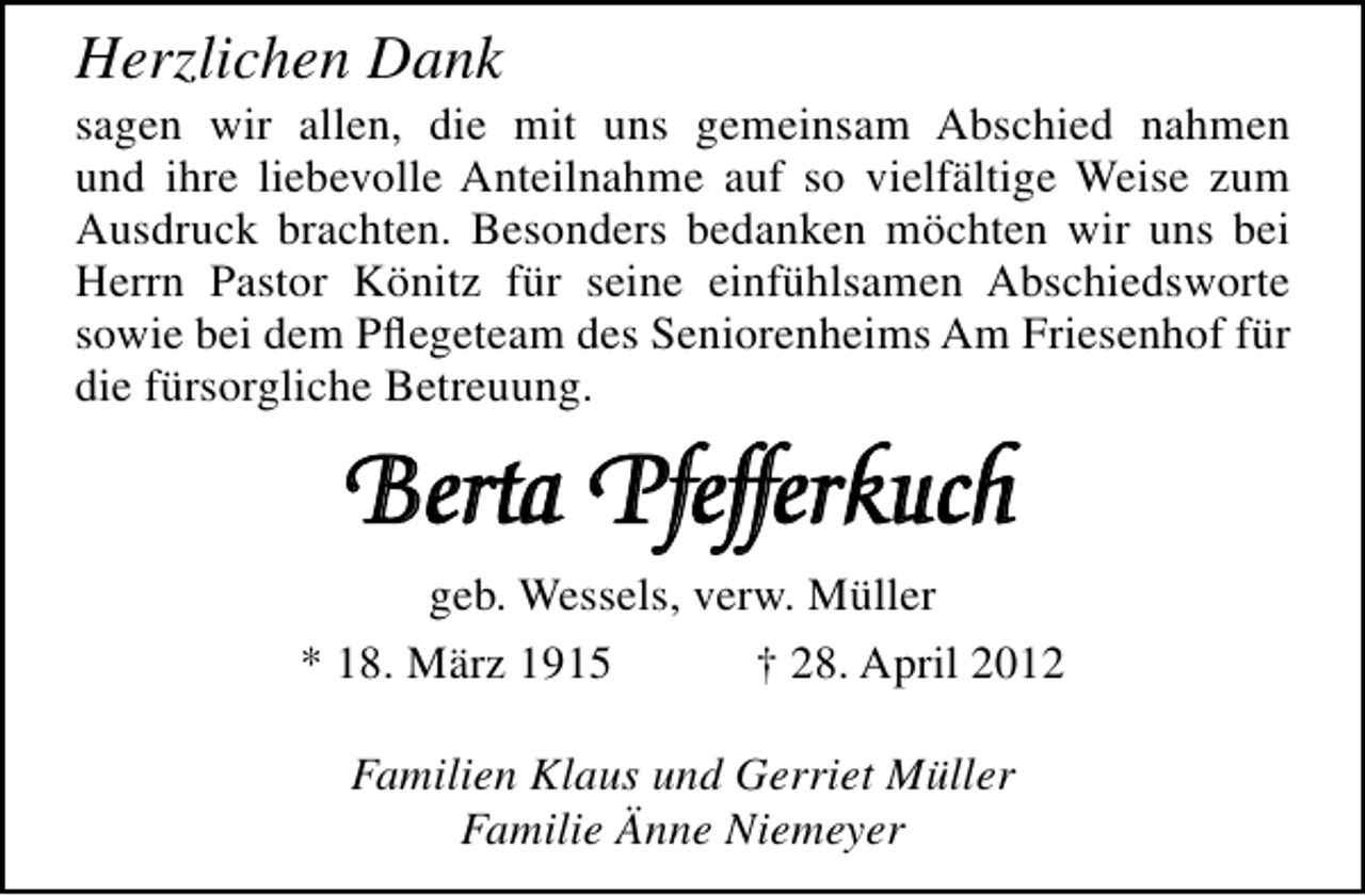 <p>Herzlichen Dank</p><p>sagen wir allen, die mit uns gemeinsam Abschied nahmen<br />und ihre liebevolle Anteilnahme auf so vielfältige Weise zum<br />Ausdruck brachten. Besonders bedanken möchten wir uns bei<br />Herrn Pastor Könitz für seine einfühlsamen Abschiedsworte<br />sowie bei dem Pﬂegeteam des Seniorenheims Am Friesenhof für<br />die fürsorgliche Betreuung.</p><p>Berta Pfefferkuch<br />geb. Wessels, verw. Müller<br />* 18. März 1915<br />† 28. April 2012<br />Familien Klaus und Gerriet Müller<br />Familie Änne Niemeyer</p>