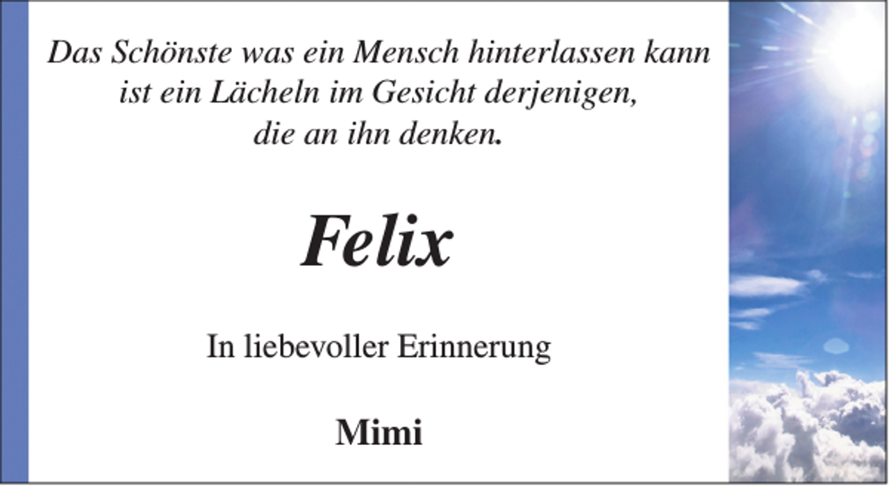 <p>Das Schönste was ein Mensch hinterlassen kann<br />ist ein Lächeln im Gesicht derjenigen,<br />die an ihn denken.</p><p>Felix<br />In liebevoller Erinnerung</p><p>Mimi</p>