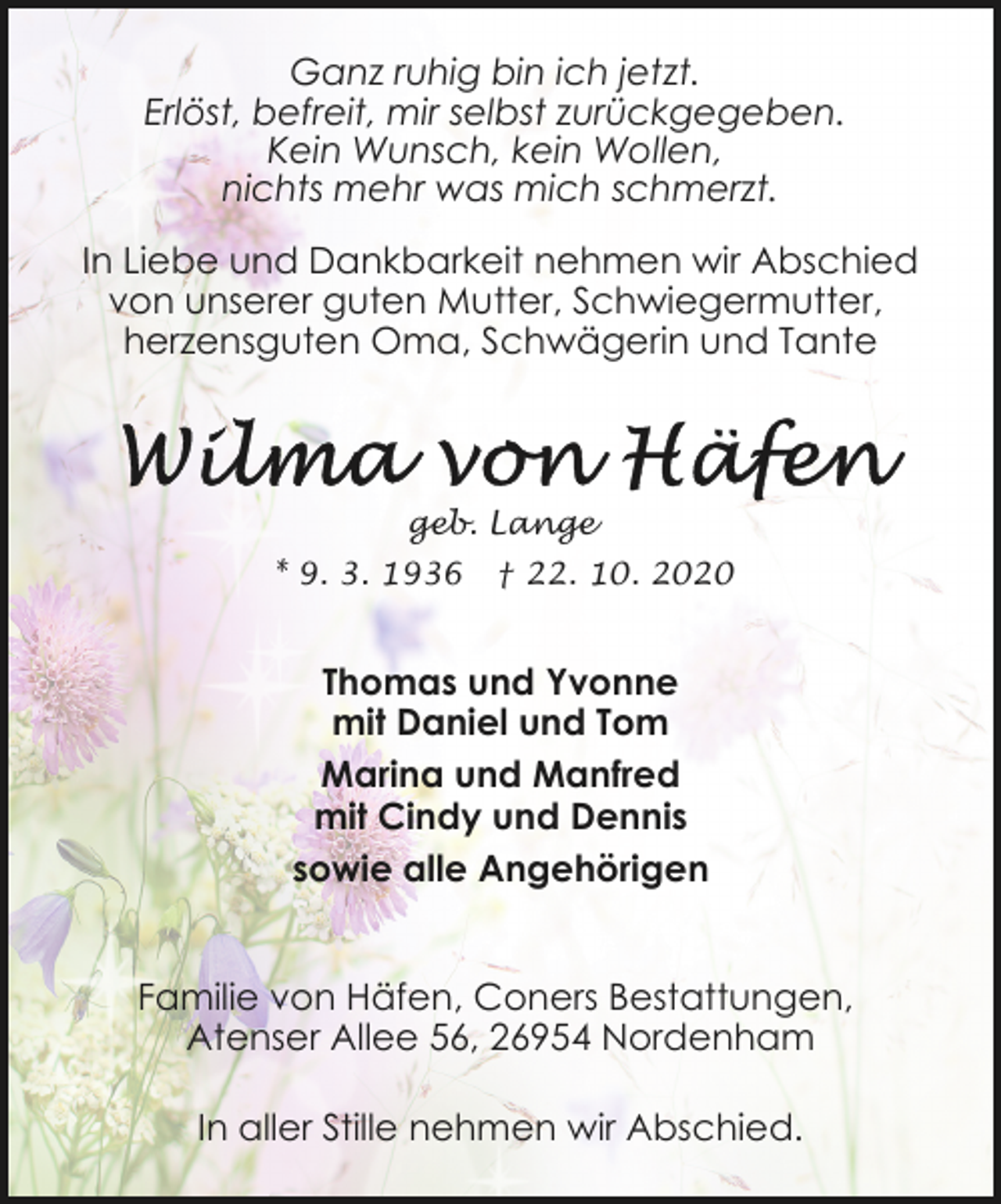 <p>Ganz ruhig bin ich jetzt.<br />Erlöst, befreit, mir selbst zurückgegeben.<br />Kein Wunsch, kein Wollen,<br />nichts mehr was mich schmerzt.<br />In Liebe und Dankbarkeit nehmen wir Abschied<br />von unserer guten Mutter, Schwiegermutter,<br />herzensguten Oma, Schwägerin und Tante</p><p>geb. Lange<br />* 9. 3. 1936</p><p>† 22. 10. 2020</p><p>Thomas und Yvonne<br />mit Daniel und Tom<br />Marina und Manfred<br />mit Cindy und Dennis<br />sowie alle Angehörigen<br />Familie von Häfen, Coners Bestattungen,<br />Atenser Allee 56, 26954 Nordenham<br />In aller Stille nehmen wir Abschied.</p>