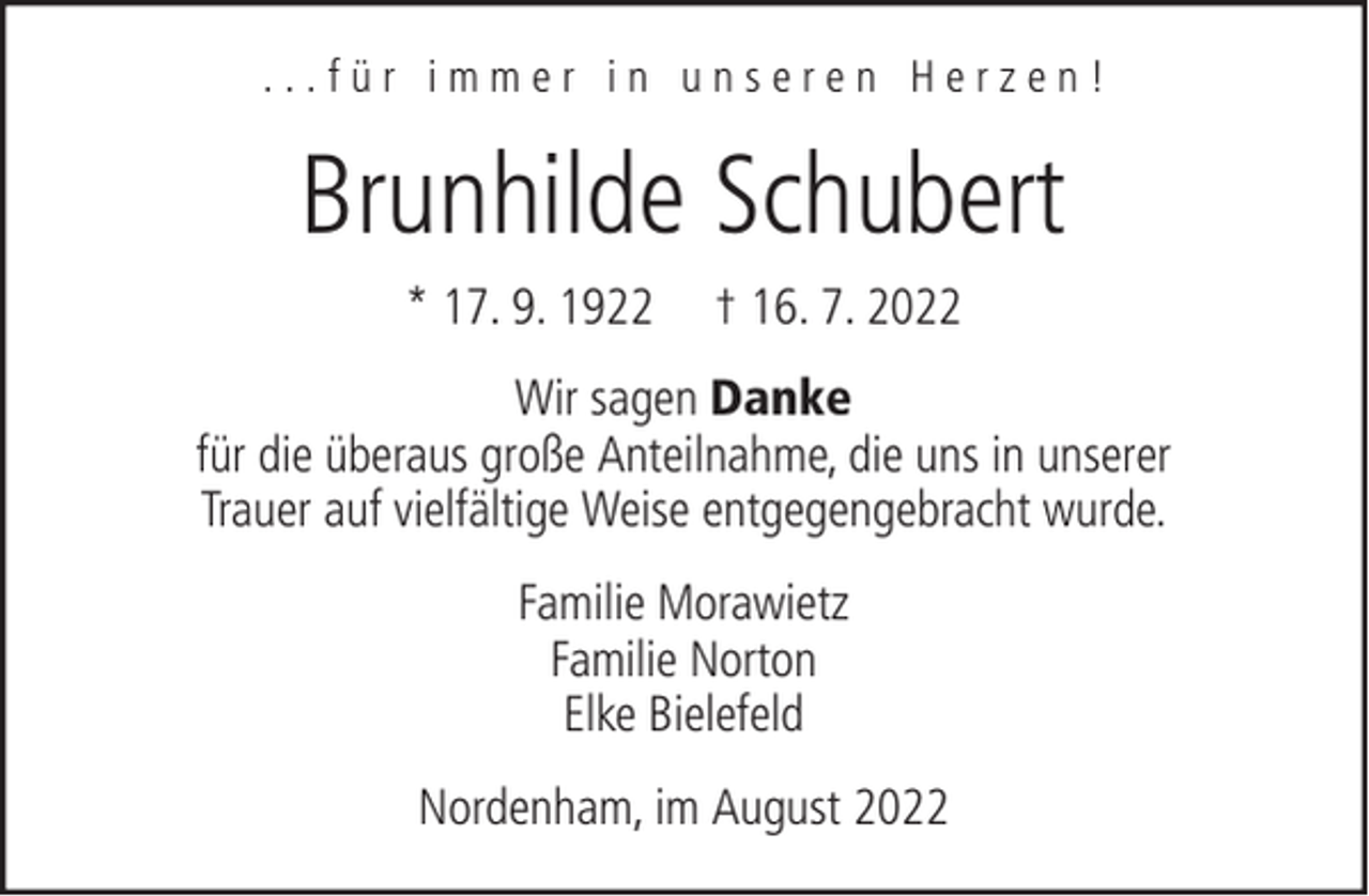 <p>...für immer in unseren Herzen!</p><p>Brunhilde Schubert<br />* 17. 9. 1922</p><p>† 16. 7. 2022</p><p>Wir sagen Danke<br />für die überaus große Anteilnahme, die uns in unserer<br />Trauer auf vielfältige Weise entgegengebracht wurde.<br />Familie Morawietz<br />Familie Norton<br />Elke Bielefeld<br />Nordenham, im August 2022</p>