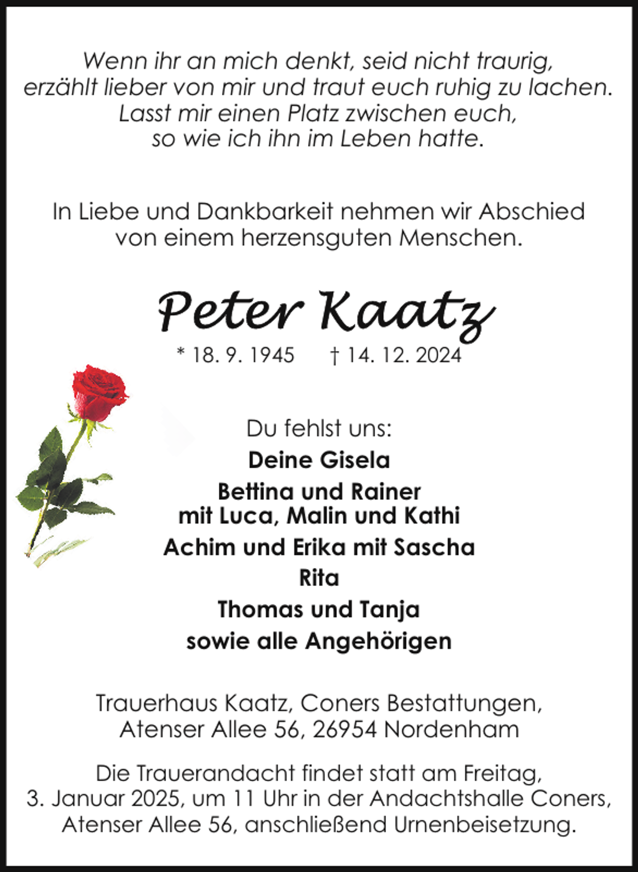 <p>Wenn ihr an mich denkt, seid nicht traurig,<br />erzählt lieber von mir und traut euch ruhig zu lachen.<br />Lasst mir einen Platz zwischen euch,<br />so wie ich ihn im Leben hatte.<br />In Liebe und Dankbarkeit nehmen wir Abschied<br />von einem herzensguten Menschen.</p>
<p>* 18. 9. 1945</p>
<p>† 14. 12. 2024</p>
<p>Du fehlst uns:<br />Deine Gisela<br />Bettina und Rainer<br />mit Luca, Malin und Kathi<br />Achim und Erika mit Sascha<br />Rita<br />Thomas und Tanja<br />sowie alle Angehörigen<br />Trauerhaus Kaatz, Coners Bestattungen,<br />Atenser Allee 56, 26954 Nordenham<br />Die Trauerandacht findet statt am Freitag,<br />3. Januar 2025, um 11 Uhr in der Andachtshalle Coners,<br />Atenser Allee 56, anschließend Urnenbeisetzung.</p>