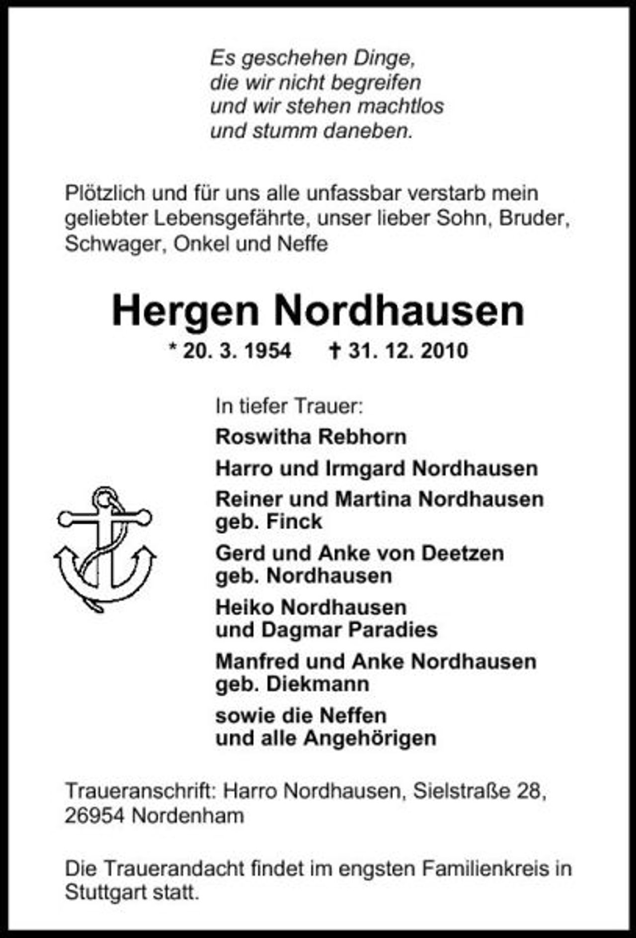 <p>Es geschehen Dinge, die wir nicht begreifen und wir stehen machtlos und stumm daneben. Plötzlich und für uns alle unfassbar verstarb mein geliebter Lebensgefährte, unser lieber Sohn, Bruder, Schwager, Onkel und Neffe</p><p>Hergen Nordhausen<br />* 20. 3. 1954 31. 12. 2010 In tiefer Trauer: Roswitha Rebhorn Harro und Irmgard Nordhausen Reiner und Martina Nordhausen geb. Finck Gerd und Anke von Deetzen geb. Nordhausen Heiko Nordhausen und Dagmar Paradies Manfred und Anke Nordhausen geb. Diekmann sowie die Neffen und alle Angehörigen Traueranschrift: Harro Nordhausen, Sielstraße 28, 26954 Nordenham Die Trauerandacht findet im engsten Familienkreis in Stuttgart statt.</p>