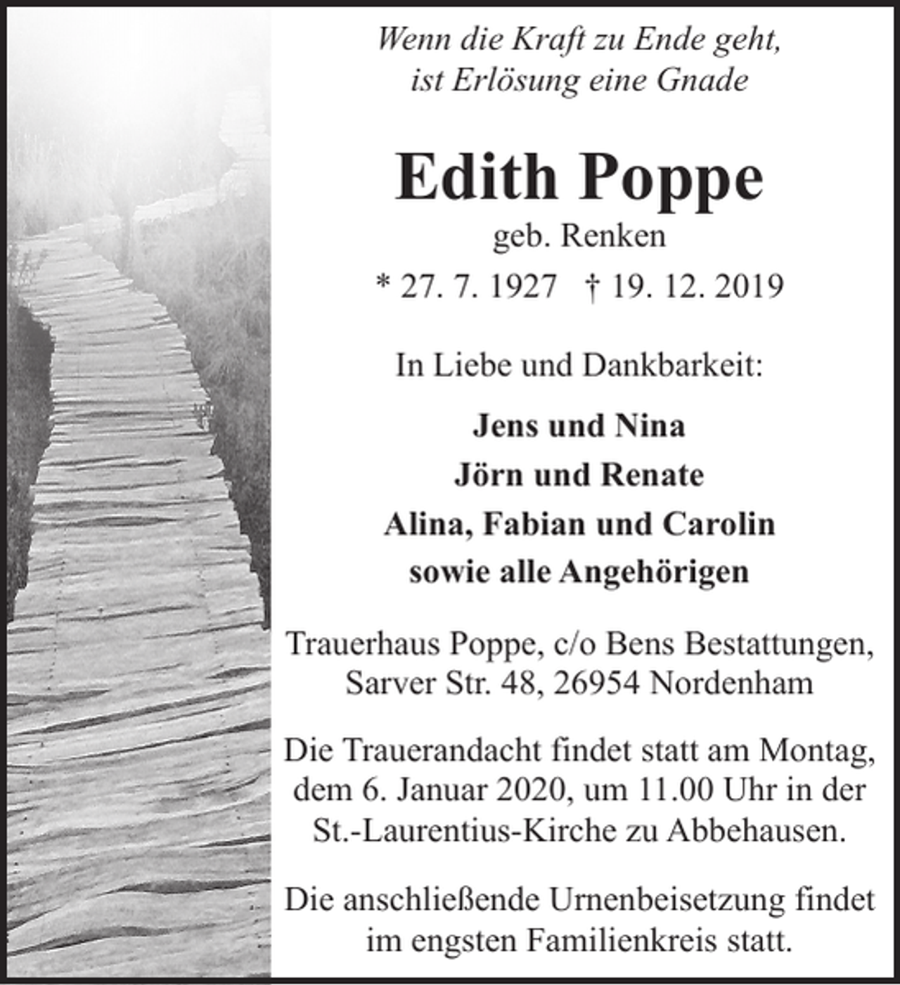 <p>Wenn die Kraft zu Ende geht,<br />ist Erlösung eine Gnade</p>
<p>Edith Poppe</p>
<p>geb. Renken<br />* 27. 7. 1927 † 19. 12. 2019<br />In Liebe und Dankbarkeit:<br />Jens und Nina<br />Jörn und Renate<br />Alina, Fabian und Carolin<br />sowie alle Angehörigen<br />Trauerhaus Poppe, c/o Bens Bestattungen,<br />Sarver Str. 48, 26954 Nordenham<br />Die Trauerandacht findet statt am Montag,<br />dem 6. Januar 2020, um 11.00 Uhr in der<br />St.-Laurentius-Kirche zu Abbehausen.<br />Die anschließende Urnenbeisetzung findet<br />im engsten Familienkreis statt.</p>