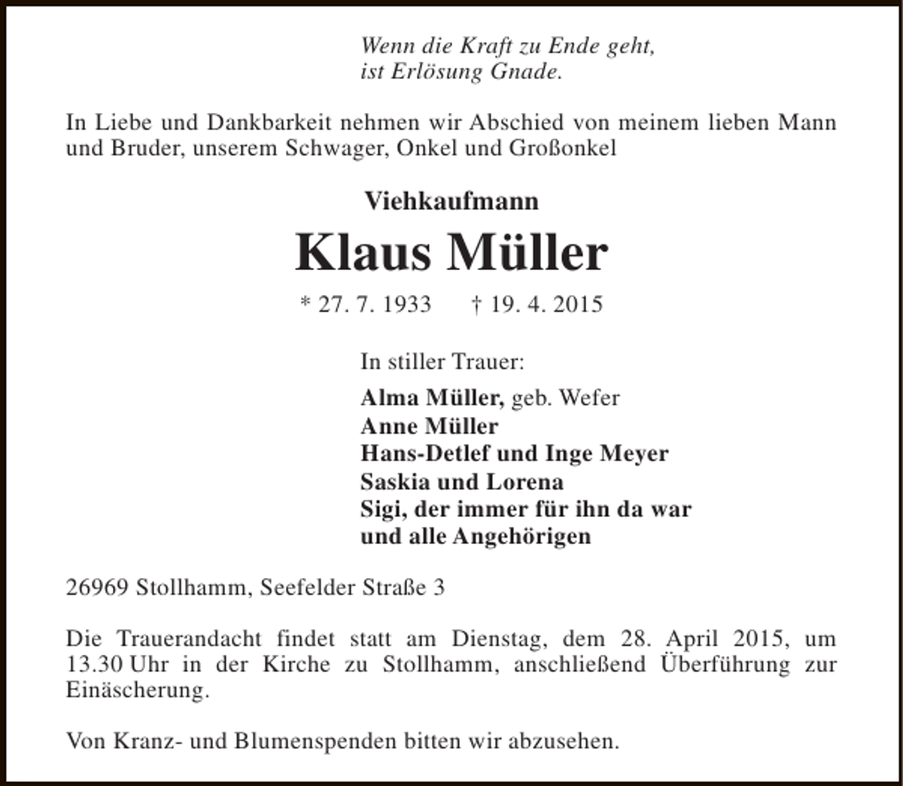 <p>Wenn die Kraft zu Ende geht,<br />ist Erlösung Gnade.<br />In Liebe und Dankbarkeit nehmen wir Abschied von meinem lieben Mann<br />und Bruder, unserem Schwager, Onkel und Großonkel</p><p>Viehkaufmann</p><p>Klaus Müller<br />* 27. 7. 1933</p><p>† 19. 4. 2015</p><p>In stiller Trauer:<br />Alma Müller, geb. Wefer<br />Anne Müller<br />Hans-Detlef und Inge Meyer<br />Saskia und Lorena<br />Sigi, der immer für ihn da war<br />und alle Angehörigen<br />26969 Stollhamm, Seefelder Straße 3<br />Die Trauerandacht findet statt am Dienstag, dem 28. April 2015, um<br />13.30 Uhr in der Kirche zu Stollhamm, anschließend Überführung zur<br />Einäscherung.<br />Von Kranz- und Blumenspenden bitten wir abzusehen.</p>