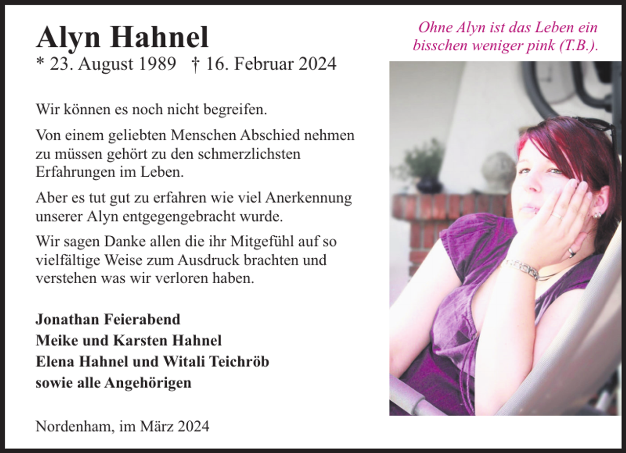<p>Alyn Hahnel</p><p>* 23. August 1989 † 16. Februar 2024<br />Wir können es noch nicht begreifen.<br />Von einem geliebten Menschen Abschied nehmen<br />zu müssen gehört zu den schmerzlichsten<br />Erfahrungen im Leben.<br />Aber es tut gut zu erfahren wie viel Anerkennung<br />unserer Alyn entgegengebracht wurde.<br />Wir sagen Danke allen die ihr Mitgefühl auf so<br />vielfältige Weise zum Ausdruck brachten und<br />verstehen was wir verloren haben.<br />Jonathan Feierabend<br />Meike und Karsten Hahnel<br />Elena Hahnel und Witali Teichröb<br />sowie alle Angehörigen<br />Nordenham, im März 2024</p><p>Ohne Alyn ist das Leben ein<br />bisschen weniger pink (T.B.).</p>