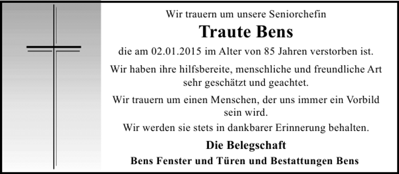 <p>Wir trauern um unsere Seniorchefin</p><p>Traute Bens</p><p>die am 02.01.2015 im Alter von 85 Jahren verstorben ist.<br />Wir haben ihre hilfsbereite, menschliche und freundliche Art<br />sehr geschätzt und geachtet.<br />Wir trauern um einen Menschen, der uns immer ein Vorbild<br />sein wird.<br />Wir werden sie stets in dankbarer Erinnerung behalten.</p><p>Die Belegschaft</p><p>Bens Fenster und Türen und Bestattungen Bens</p>
