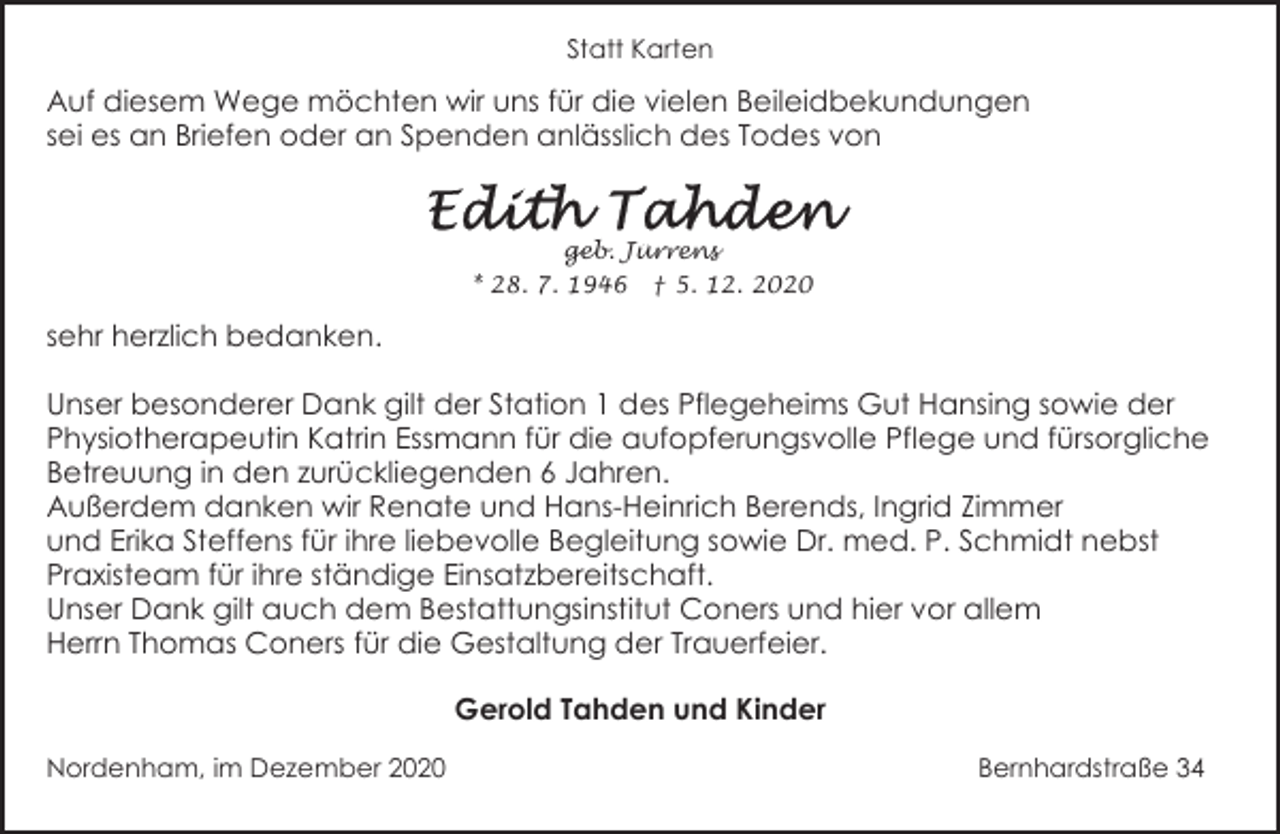 <p>Statt Karten</p>
<p>Auf diesem Wege möchten wir uns für die vielen Beileidbekundungen<br />sei es an Briefen oder an Spenden anlässlich des Todes von</p>
<p>geb. Jürrens<br />* 28. 7. 1946</p>
<p>† 5. 12. 2020</p>
<p>sehr herzlich bedanken.<br />Unser besonderer Dank gilt der Station 1 des Pflegeheims Gut Hansing sowie der<br />Physiotherapeutin Katrin Essmann für die aufopferungsvolle Pflege und fürsorgliche<br />Betreuung in den zurückliegenden 6 Jahren.<br />Außerdem danken wir Renate und Hans-Heinrich Berends, Ingrid Zimmer<br />und Erika Steffens für ihre liebevolle Begleitung sowie Dr. med. P. Schmidt nebst<br />Praxisteam für ihre ständige Einsatzbereitschaft.<br />Unser Dank gilt auch dem Bestattungsinstitut Coners und hier vor allem<br />Herrn Thomas Coners für die Gestaltung der Trauerfeier.</p>
<p>Gerold Tahden und Kinder<br />Nordenham, im Dezember 2020</p>
<p>Bernhardstraße 34</p>