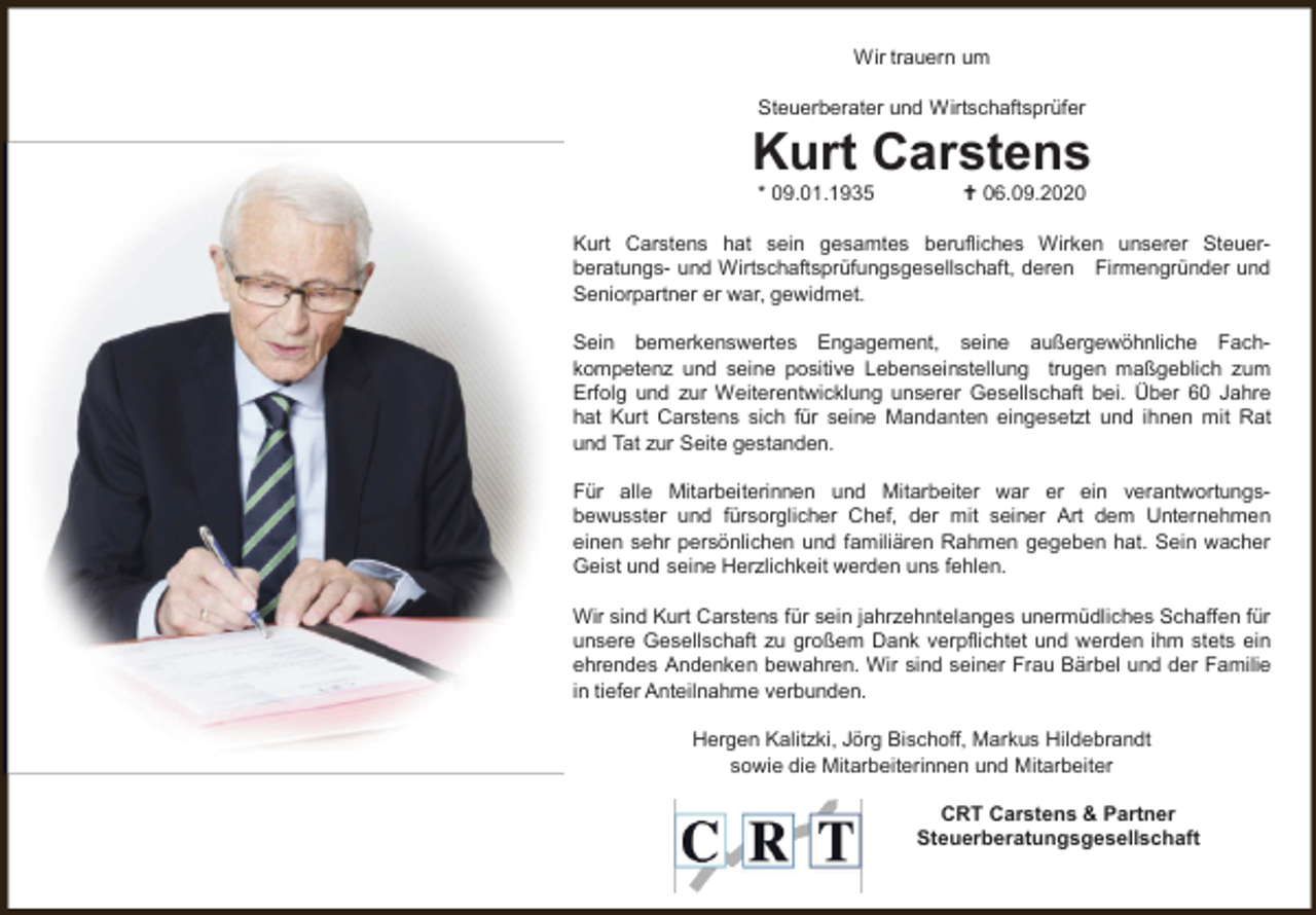 <p>Wir trauern um<br />Steuerberater und Wirtschaftsprüfer</p><p>Kurt Carstens<br />* 09.01.1935</p><p>06.09.2020</p><p>Kurt Carstens hat sein gesamtes berufliches Wirken unserer Steuerberatungs- und Wirtschaftsprüfungsgesellschaft, deren Firmengründer und<br />Seniorpartner er war, gewidmet.<br />Sein bemerkenswertes Engagement, seine außergewöhnliche Fachkompetenz und seine positive Lebenseinstellung trugen maßgeblich zum<br />Erfolg und zur Weiterentwicklung unserer Gesellschaft bei. Über 60 Jahre<br />hat Kurt Carstens sich für seine Mandanten eingesetzt und ihnen mit Rat<br />und Tat zur Seite gestanden.</p><p>Für alle Mitarbeiterinnen und Mitarbeiter war er ein verantwortungsbewusster und fürsorglicher Chef, der mit seiner Art dem Unternehmen<br />einen sehr persönlichen und familiären Rahmen gegeben hat. Sein wacher<br />Geist und seine Herzlichkeit werden uns fehlen.<br />Wir sind Kurt Carstens für sein jahrzehntelanges unermüdliches Schaffen für<br />unsere Gesellschaft zu großem Dank verpflichtet und werden ihm stets ein<br />ehrendes Andenken bewahren. Wir sind seiner Frau Bärbel und der Familie<br />in tiefer Anteilnahme verbunden.<br />Hergen Kalitzki, Jörg Bischoff, Markus Hildebrandt<br />sowie die Mitarbeiterinnen und Mitarbeiter<br />CRT Carstens &amp; Partner<br />Steuerberatungsgesellschaft</p>