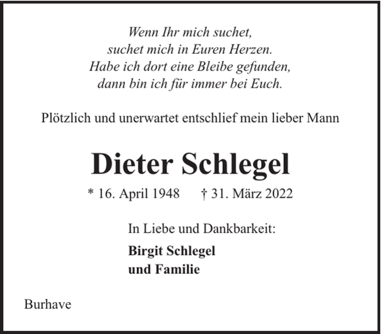 <p>Wenn Ihr mich suchet,<br />suchet mich in Euren Herzen.<br />Habe ich dort eine Bleibe gefunden,<br />dann bin ich für immer bei Euch.<br />Plötzlich und unerwartet entschlief mein lieber Mann</p><p>Dieter Schlegel</p><p>* 16. April 1948</p><p>† 31. März 2022</p><p>In Liebe und Dankbarkeit:<br />Birgit Schlegel<br />und Familie<br />Burhave</p>