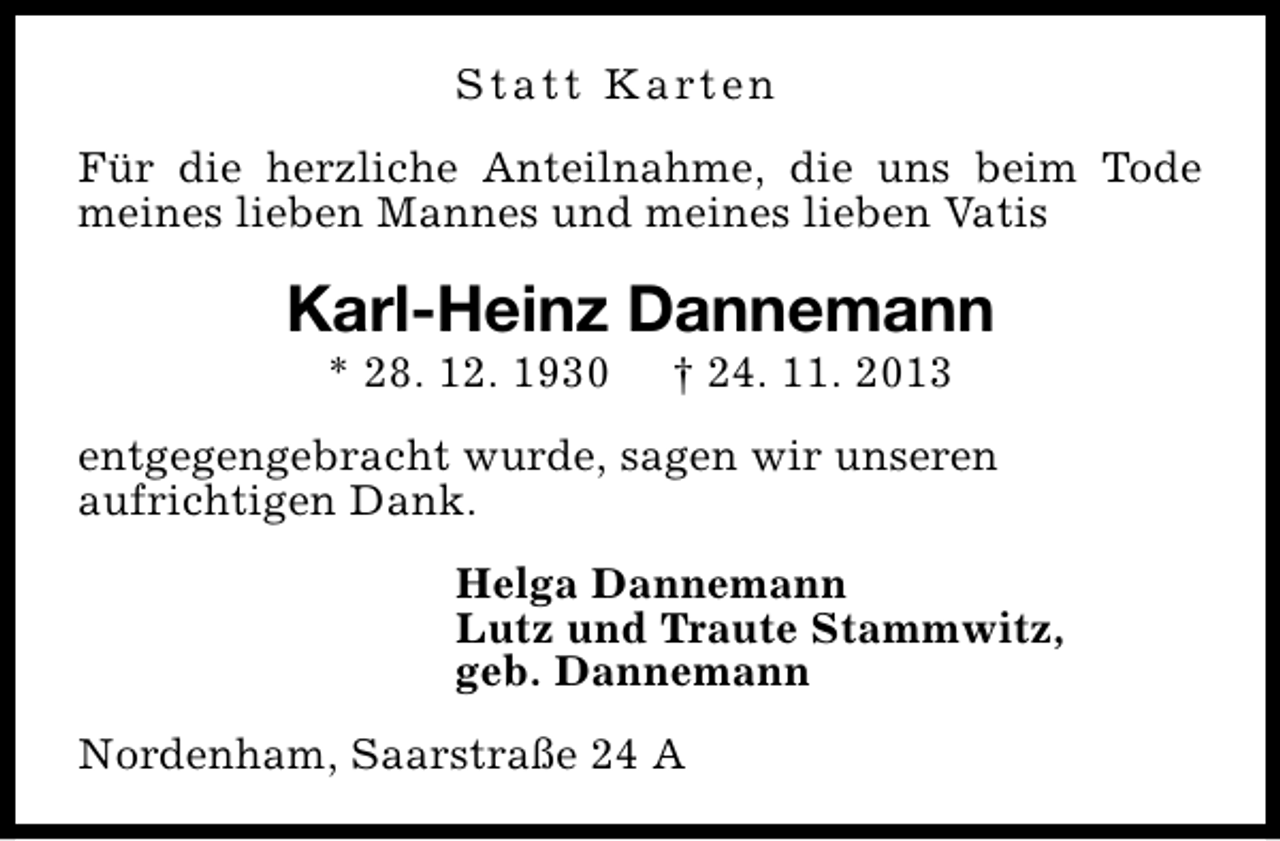 <p>S t a t t K a rt e n<br />Für die herzliche Anteilnahme, die uns beim Tode<br />meines lieben Mannes und meines lieben Vatis</p><p>Karl-Heinz Dannemann<br />* 28. 12. 1930</p><p>† 24. 11. 2013</p><p>entgegengebracht wurde, sagen wir unseren<br />aufrichtigen Dank.<br />Helga Dannemann<br />Lutz und Traute Stammwitz,<br />geb. Dannemann<br />Nordenham, Saarstraße 24 A</p>