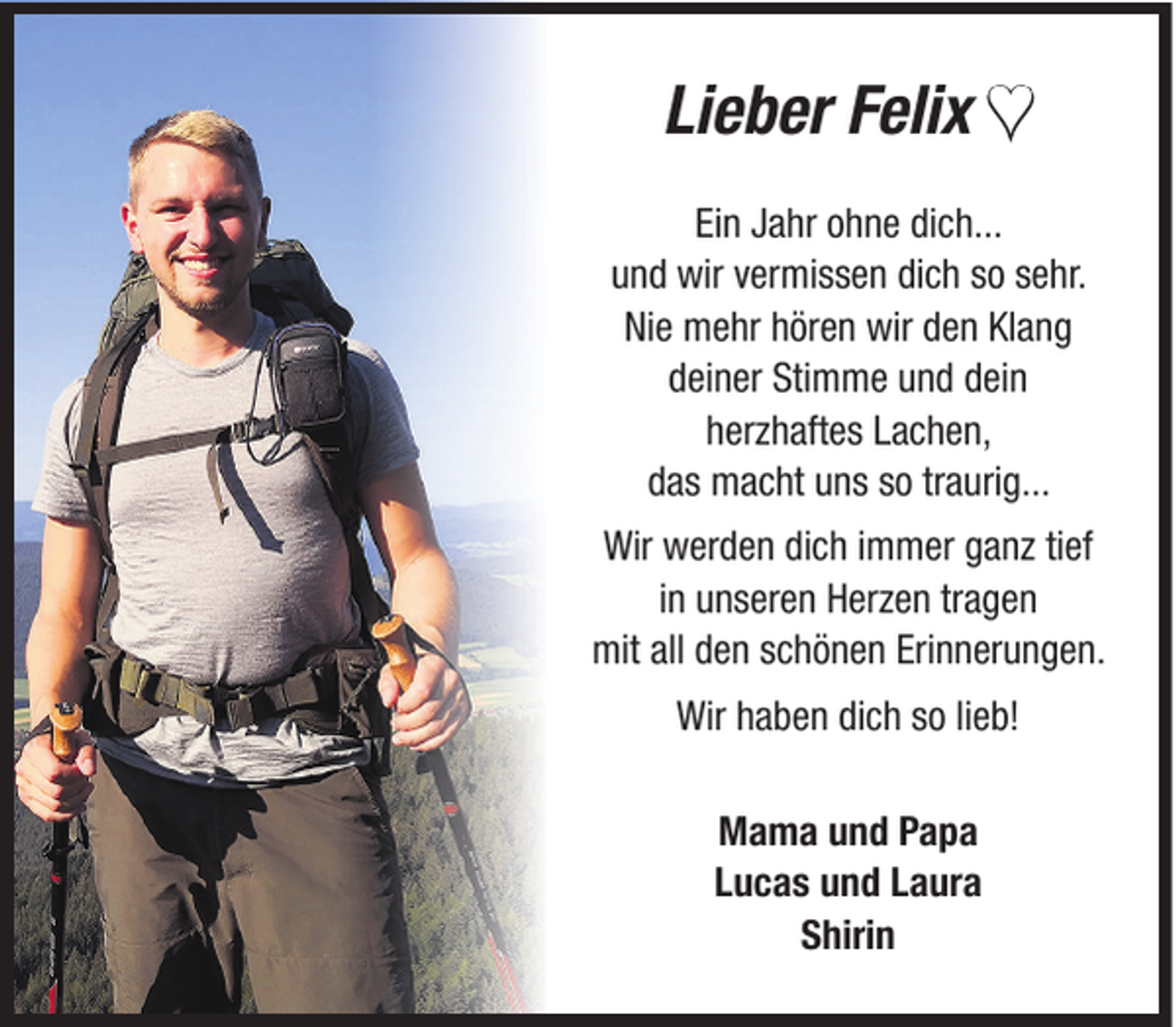 <p>Lieber Felix ♥<br />Ein Jahr ohne dich...<br />und wir vermissen dich so sehr.<br />Nie mehr hören wir den Klang<br />deiner Stimme und dein<br />herzhaftes Lachen,<br />das macht uns so traurig...<br />Wir werden dich immer ganz tief<br />in unseren Herzen tragen<br />mit all den schönen Erinnerungen.<br />Wir haben dich so lieb!<br />Mama und Papa<br />Lucas und Laura<br />Shirin</p>