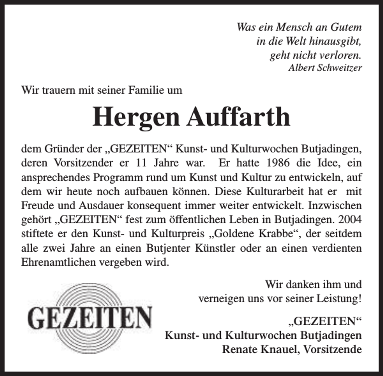 <p>Was ein Mensch an Gutem<br />in die Welt hinausgibt,<br />geht nicht verloren.<br />Albert Schweitzer</p><p>Wir trauern mit seiner Familie um</p><p>Hergen Auffarth<br />dem Gründer der „GEZEITEN“ Kunst- und Kulturwochen Butjadingen,<br />deren Vorsitzender er 11 Jahre war. Er hatte 1986 die Idee, ein<br />ansprechendes Programm rund um Kunst und Kultur zu entwickeln, auf<br />dem wir heute noch aufbauen können. Diese Kulturarbeit hat er mit<br />Freude und Ausdauer konsequent immer weiter entwickelt. Inzwischen<br />gehört „GEZEITEN“ fest zum öffentlichen Leben in Butjadingen. 2004<br />stiftete er den Kunst- und Kulturpreis „Goldene Krabbe“, der seitdem<br />alle zwei Jahre an einen Butjenter Künstler oder an einen verdienten<br />Ehrenamtlichen vergeben wird.<br />Wir danken ihm und<br />verneigen uns vor seiner Leistung!<br />„GEZEITEN“<br />Kunst- und Kulturwochen Butjadingen<br />Renate Knauel, Vorsitzende</p>