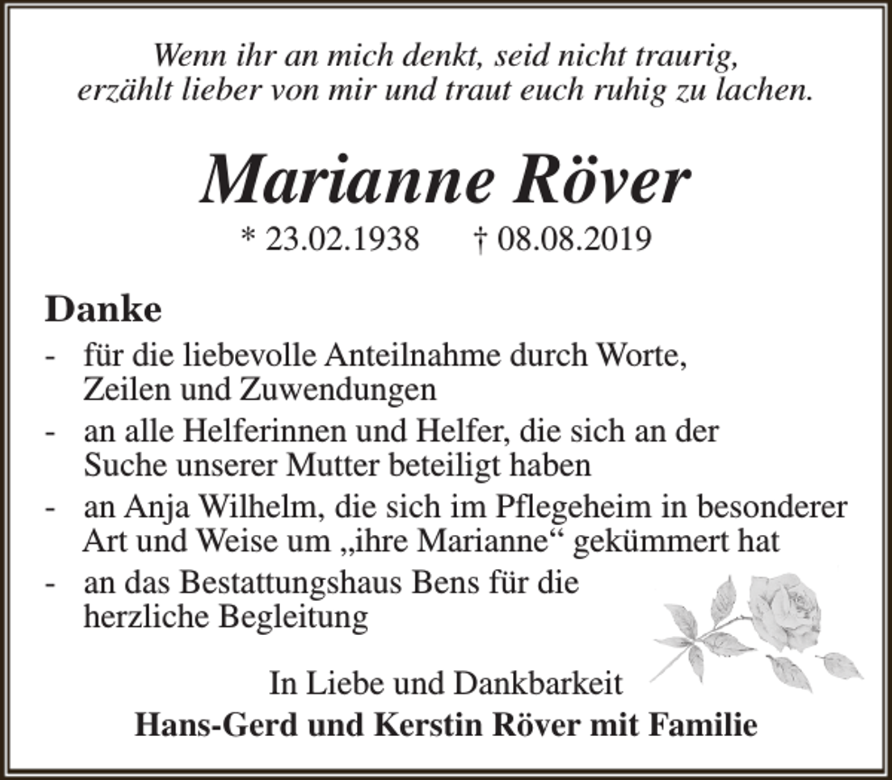 <p>Wenn ihr an mich denkt, seid nicht traurig,<br />erzählt lieber von mir und traut euch ruhig zu lachen.</p><p>Marianne Röver<br />* 23.02.1938</p><p>† 08.08.2019</p><p>Danke</p><p>- für die liebevolle Anteilnahme durch Worte,<br />Zeilen und Zuwendungen<br />- an alle Helferinnen und Helfer, die sich an der<br />Suche unserer Mutter beteiligt haben<br />- an Anja Wilhelm, die sich im Pflegeheim in besonderer<br />Art und Weise um „ihre Marianne“ gekümmert hat<br />- an das Bestattungshaus Bens für die<br />herzliche Begleitung<br />In Liebe und Dankbarkeit<br />Hans-Gerd und Kerstin Röver mit Familie</p>
