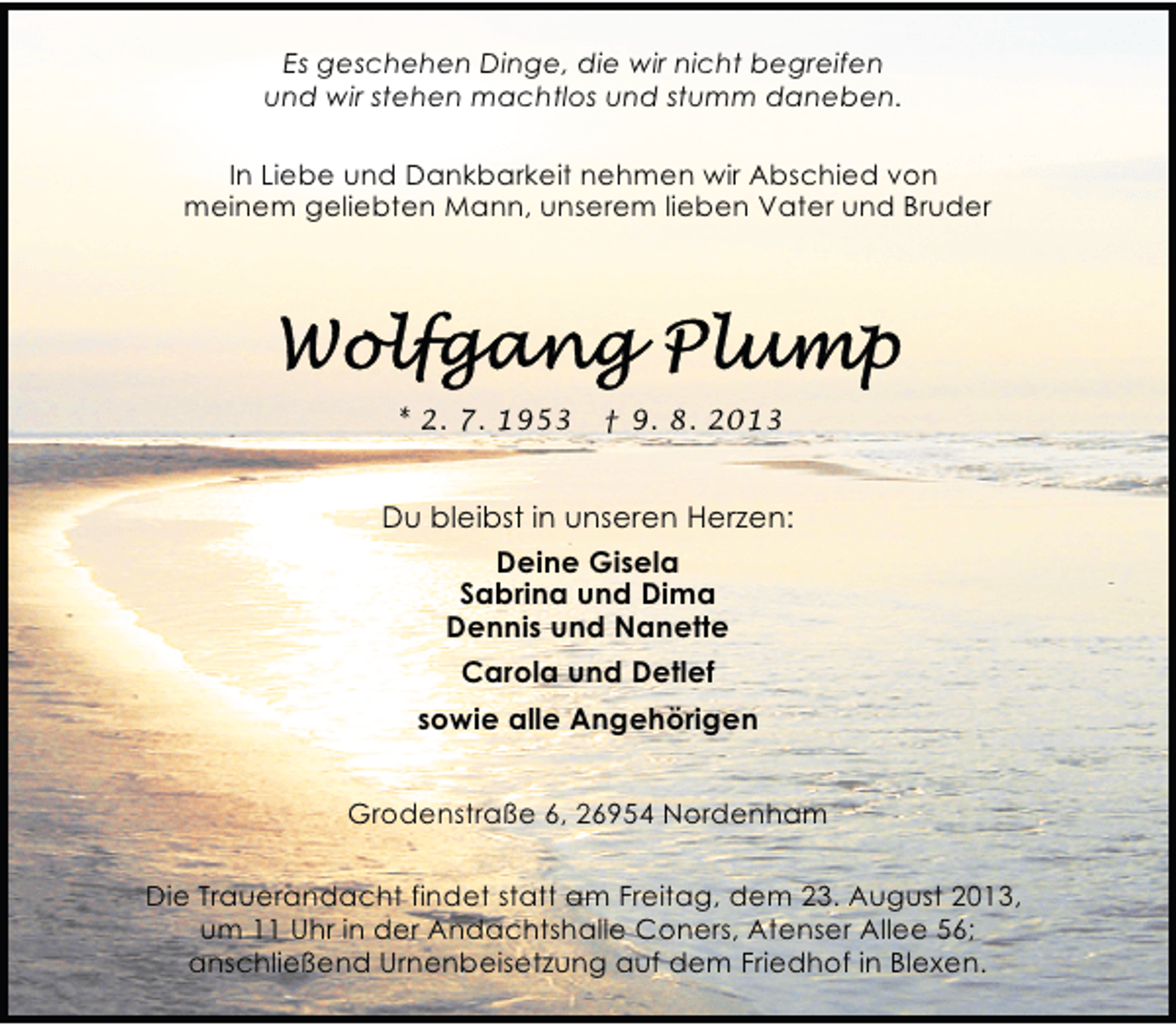 <p>Es geschehen Dinge, die wir nicht begreifen<br />und wir stehen machtlos und stumm daneben.<br />In Liebe und Dankbarkeit nehmen wir Abschied von<br />meinem geliebten Mann, unserem lieben Vater und Bruder</p><p>* 2. 7. 1953</p><p>† 9. 8. 2013</p><p>Du bleibst in unseren Herzen:<br />Deine Gisela<br />Sabrina und Dima<br />Dennis und Nanette<br />Carola und Detlef<br />sowie alle Angehörigen<br />Grodenstraße 6, 26954 Nordenham<br />Die Trauerandacht findet statt am Freitag, dem 23. August 2013,<br />um 11 Uhr in der Andachtshalle Coners, Atenser Allee 56;<br />anschließend Urnenbeisetzung auf dem Friedhof in Blexen.</p>