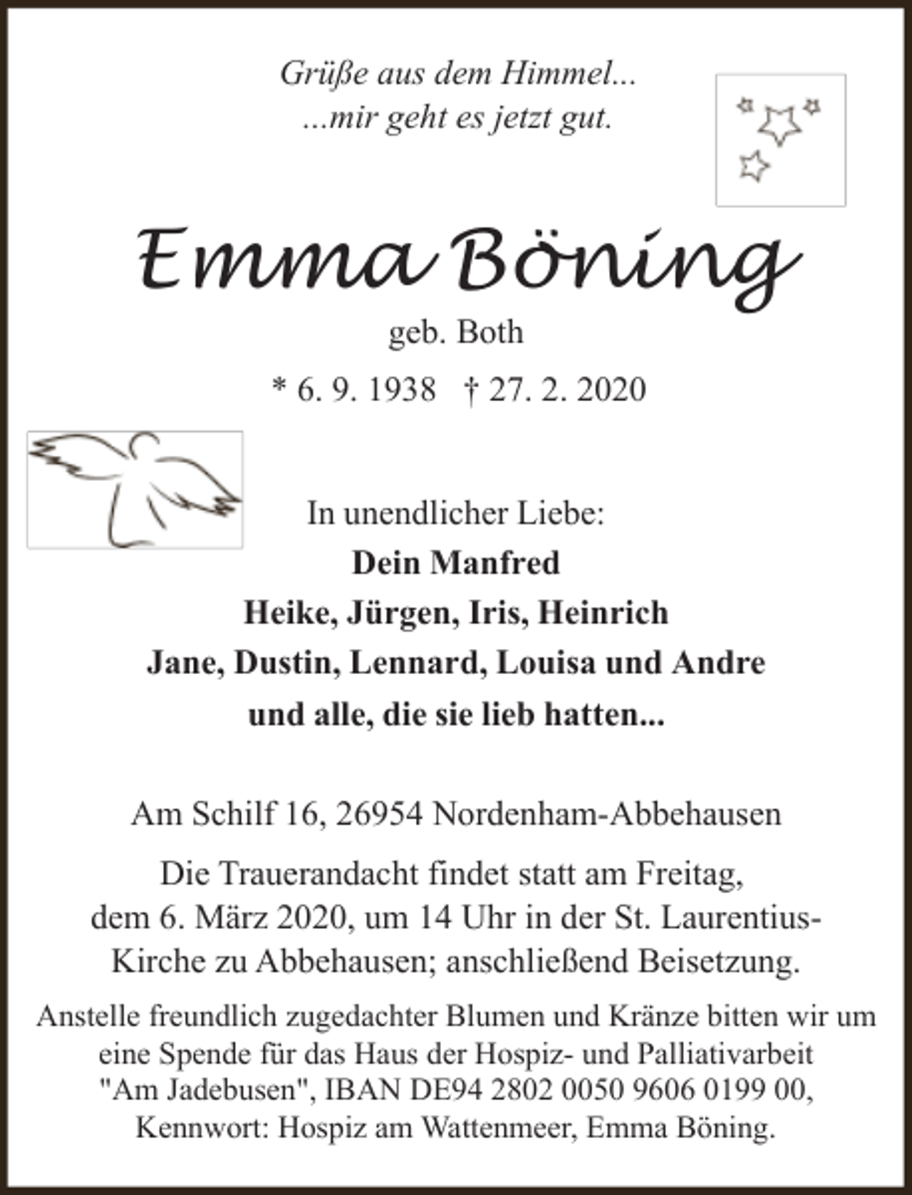 <p>Grüße aus dem Himmel...<br />...mir geht es jetzt gut.</p><p>Emma Böning<br />geb. Both</p><p>* 6. 9. 1938 † 27. 2. 2020<br />In unendlicher Liebe:<br />Dein Manfred<br />Heike, Jürgen, Iris, Heinrich<br />Jane, Dustin, Lennard, Louisa und Andre<br />und alle, die sie lieb hatten...<br />Am Schilf 16, 26954 Nordenham-Abbehausen<br />Die Trauerandacht findet statt am Freitag,<br />dem 6. März 2020, um 14 Uhr in der St. LaurentiusKirche zu Abbehausen; anschließend Beisetzung.<br />Anstelle freundlich zugedachter Blumen und Kränze bitten wir um<br />eine Spende für das Haus der Hospiz- und Palliativarbeit<br />"Am Jadebusen", IBAN DE94 2802 0050 9606 0199 00,<br />Kennwort: Hospiz am Wattenmeer, Emma Böning.</p>