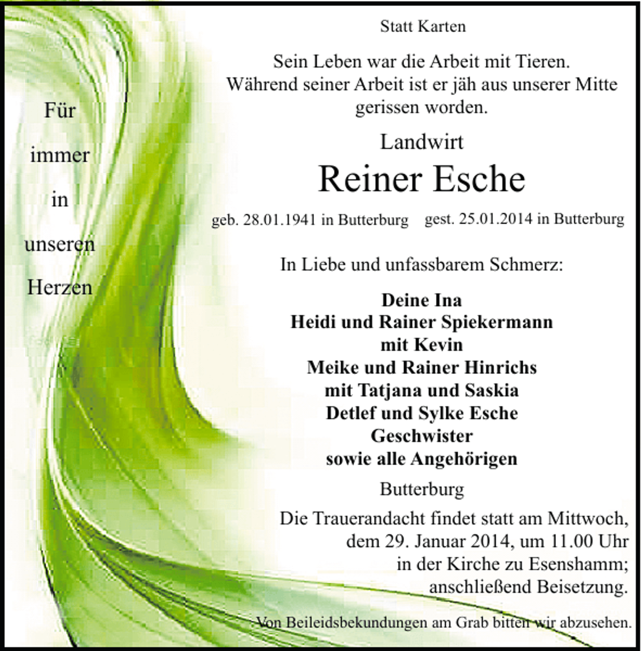 <p>Statt Karten</p><p>Für<br />immer<br />in<br />unseren<br />Herzen</p><p>Sein Leben war die Arbeit mit Tieren.<br />Während seiner Arbeit ist er jäh aus unserer Mitte<br />gerissen worden.</p><p>Landwirt</p><p>Reiner Esche<br />geb. 28.01.1941 in Butterburg gest. 25.01.2014 in Butterburg</p><p>In Liebe und unfassbarem Schmerz:<br />Deine Ina<br />Heidi und Rainer Spiekermann<br />mit Kevin<br />Meike und Rainer Hinrichs<br />mit Tatjana und Saskia<br />Detlef und Sylke Esche<br />Geschwister<br />sowie alle Angehörigen<br />Butterburg<br />Die Trauerandacht findet statt am Mittwoch,<br />dem 29. Januar 2014, um 11.00 Uhr<br />in der Kirche zu Esenshamm;<br />anschließend Beisetzung.<br />Von Beileidsbekundungen am Grab bitten wir abzusehen.</p>