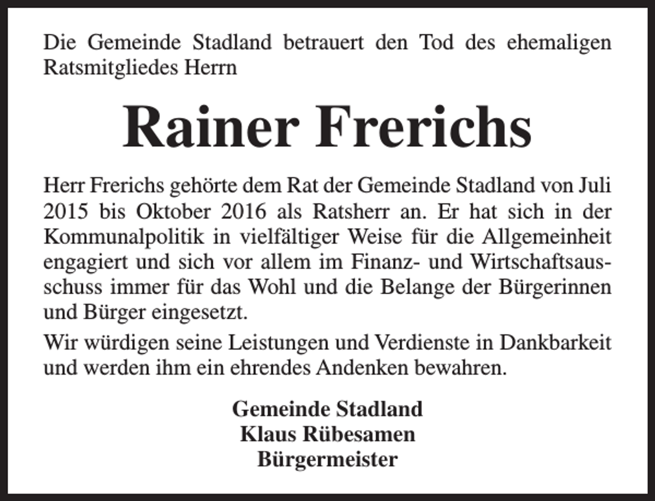 <p>Die Gemeinde Stadland betrauert den Tod des ehemaligen<br />Ratsmitgliedes Herrn</p><p>Rainer Frerichs<br />Herr Frerichs gehörte dem Rat der Gemeinde Stadland von Juli<br />2015 bis Oktober 2016 als Ratsherr an. Er hat sich in der<br />Kommunalpolitik in vielfältiger Weise für die Allgemeinheit<br />engagiert und sich vor allem im Finanz- und Wirtschaftsausschuss immer für das Wohl und die Belange der Bürgerinnen<br />und Bürger eingesetzt.<br />Wir würdigen seine Leistungen und Verdienste in Dankbarkeit<br />und werden ihm ein ehrendes Andenken bewahren.<br />Gemeinde Stadland<br />Klaus Rübesamen<br />Bürgermeister</p>