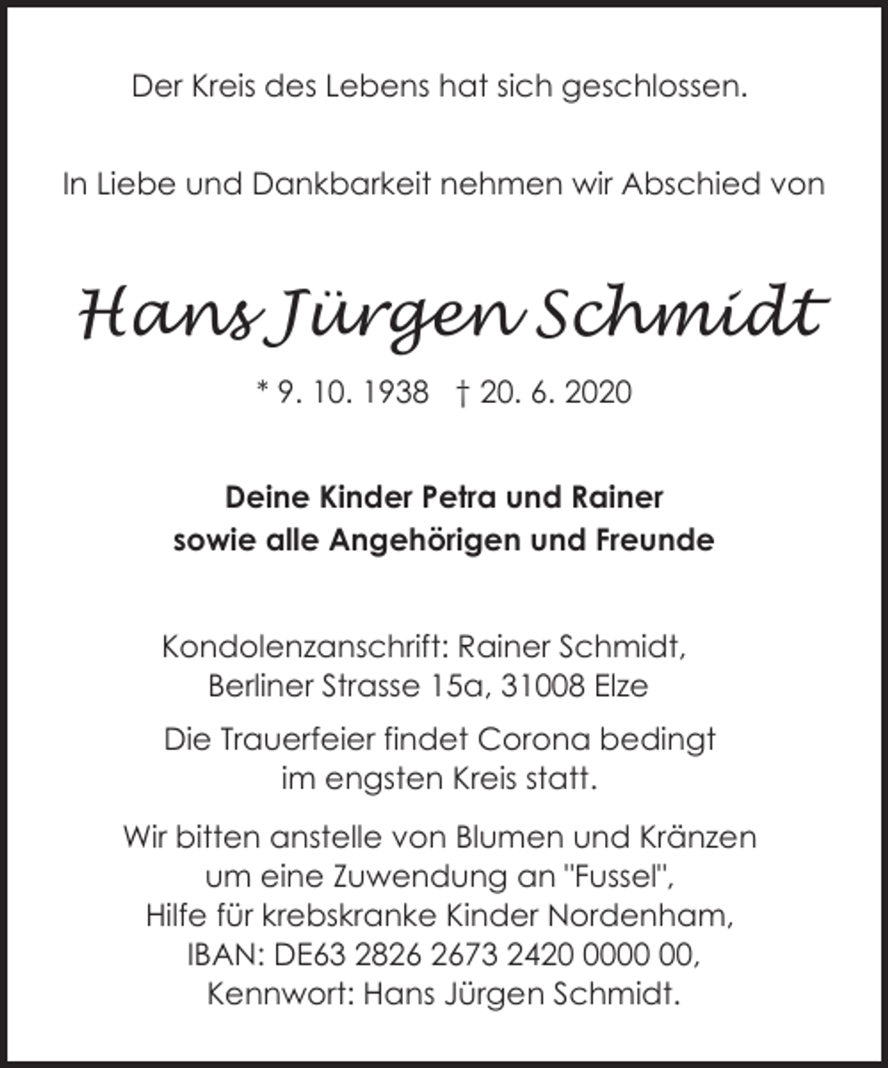 <p>Der Kreis des Lebens hat sich geschlossen.<br />In Liebe und Dankbarkeit nehmen wir Abschied von</p><p>Hans Jürgen Schmidt<br />* 9. 10. 1938 † 20. 6. 2020<br />Deine Kinder Petra und Rainer<br />sowie alle Angehörigen und Freunde<br />Kondolenzanschrift: Rainer Schmidt,<br />Berliner Strasse 15a, 31008 Elze<br />Die Trauerfeier findet Corona bedingt<br />im engsten Kreis statt.<br />Wir bitten anstelle von Blumen und Kränzen<br />um eine Zuwendung an "Fussel",<br />Hilfe für krebskranke Kinder Nordenham,<br />IBAN: DE63 2873 2420,<br />Kennwort: Hans Jürgen Schmidt.</p>
