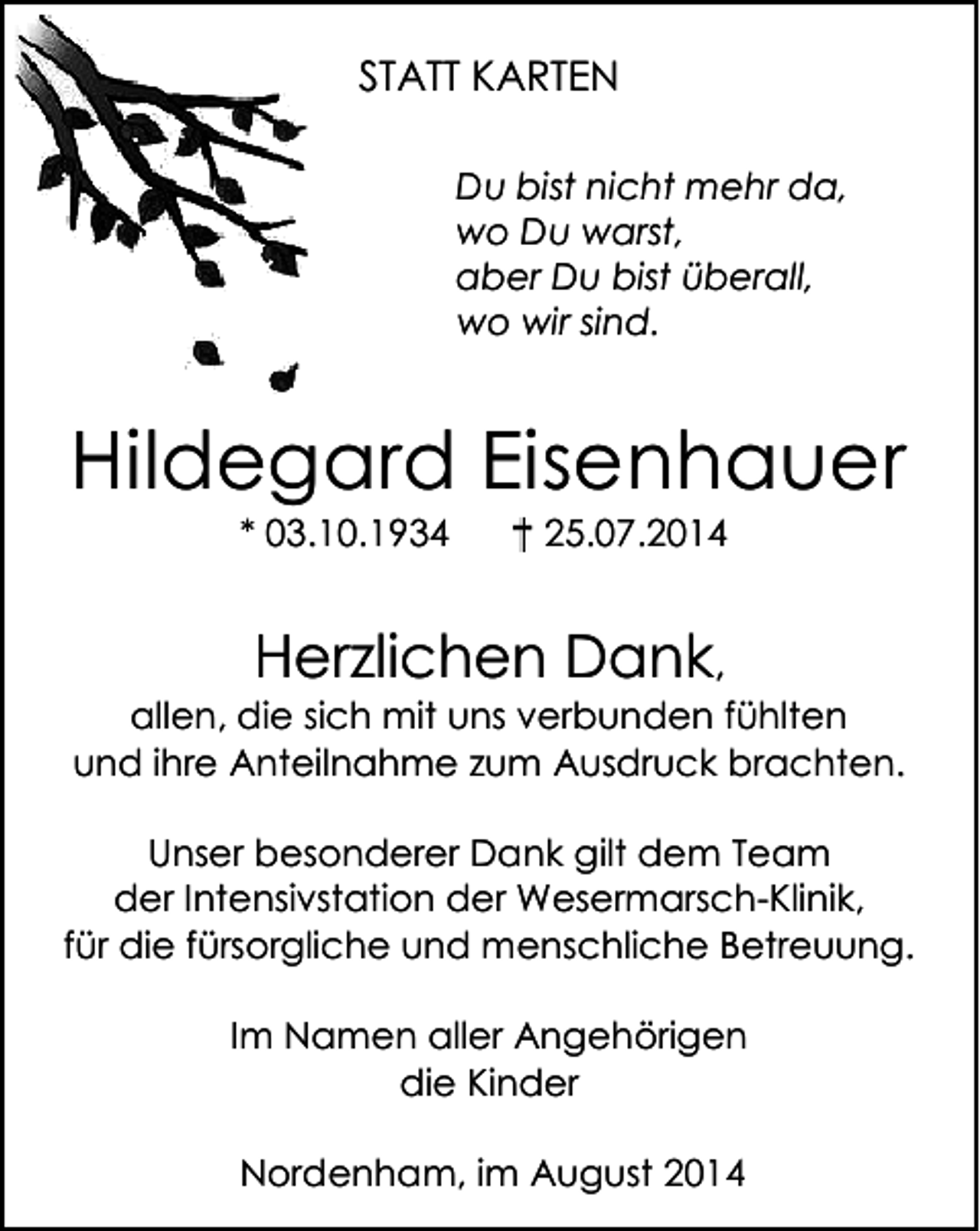 <p>STATT KARTEN<br />Du bist nicht mehr da,<br />wo Du warst,<br />aber Du bist überall,<br />wo wir sind.</p><p>Hildegard Eisenhauer<br />* 03.10.1934</p><p>+ 25.07.2014</p><p>Herzlichen Dank,</p><p>allen, die sich mit uns verbunden fühlten<br />und ihre Anteilnahme zum Ausdruck brachten.<br />Unser besonderer Dank gilt dem Team<br />der Intensivstation der Wesermarsch-Klinik,<br />für die fürsorgliche und menschliche Betreuung.<br />Im Namen aller Angehörigen<br />die Kinder<br />Nordenham, im August 2014</p>