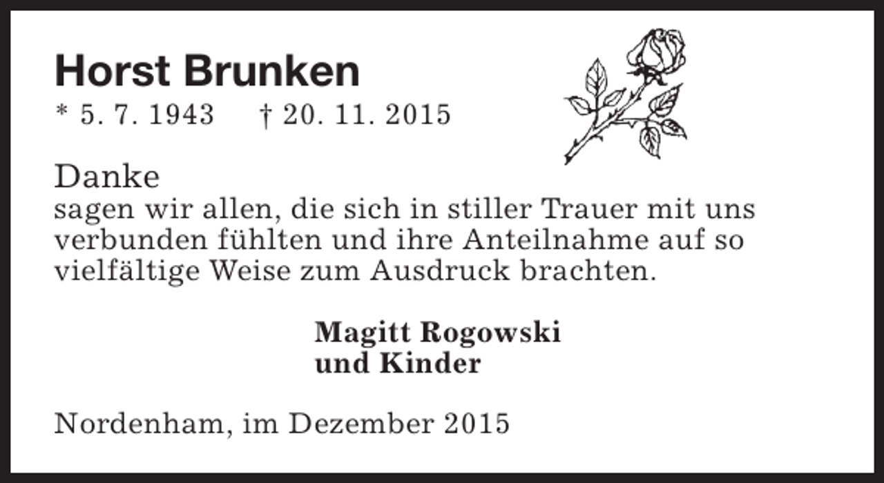 <p>Horst Brunken</p><p>* 5. 7. 1943</p><p>† 20. 11. 2015</p><p>Danke</p><p>sagen wir allen, die sich in stiller Trauer mit uns<br />verbunden fühlten und ihre Anteilnahme auf so<br />vielfältige Weise zum Ausdruck brachten.<br />Magitt Rogowski<br />und Kinder<br />Nordenham, im Dezember 2015</p>