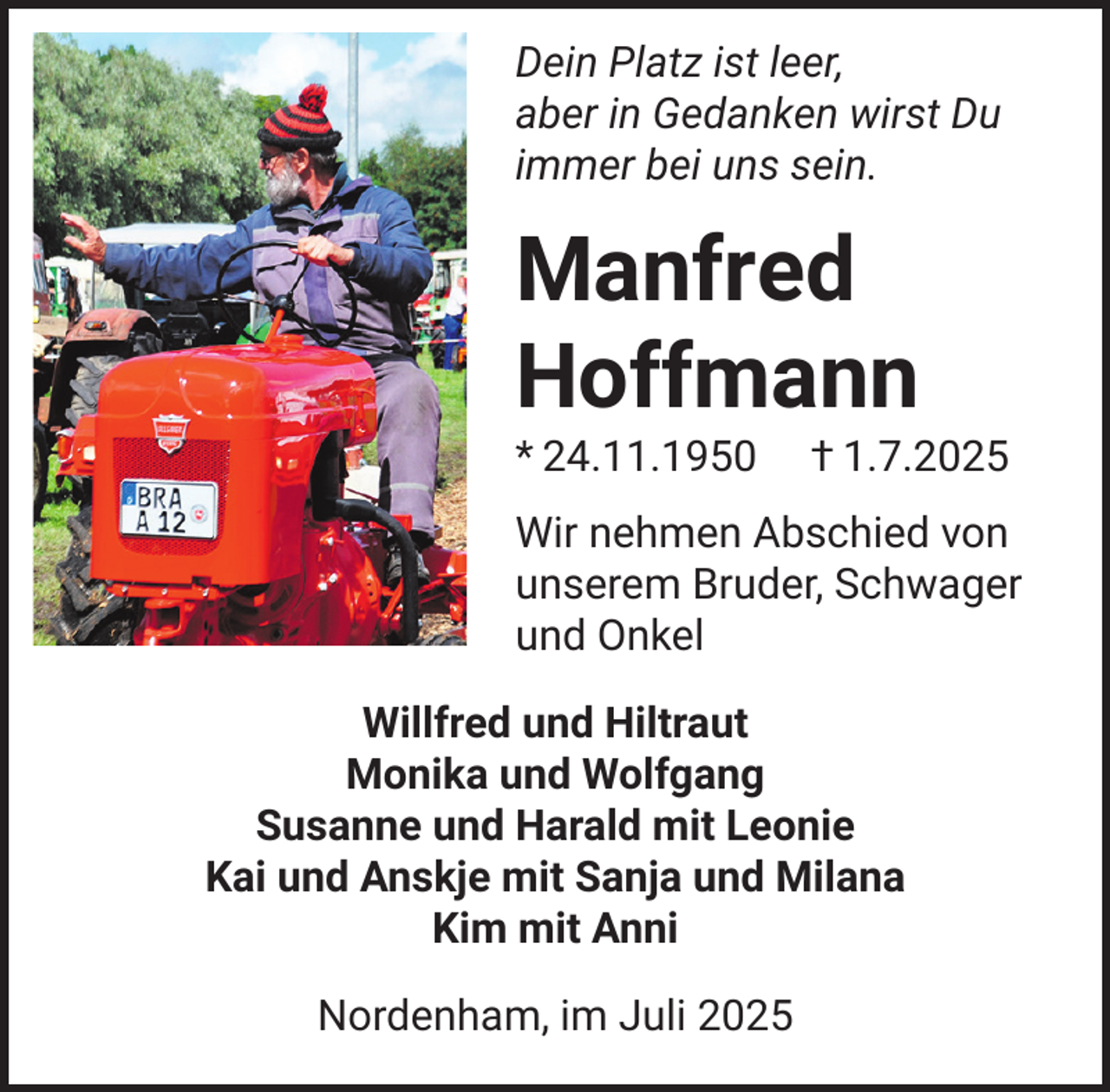 <p>Dein Platz ist leer,<br />aber in Gedanken wirst Du<br />immer bei uns sein.</p><p>Manfred<br />Hoffmann<br />* 24.11.1950</p><p>† 1.7.2025</p><p>Wir nehmen Abschied von<br />unserem Bruder, Schwager<br />und Onkel<br />Willfred und Hiltraut<br />Monika und Wolfgang<br />Susanne und Harald mit Leonie<br />Kai und Anskje mit Sanja und Milana<br />Kim mit Anni<br />Nordenham, im Juli 2025</p>