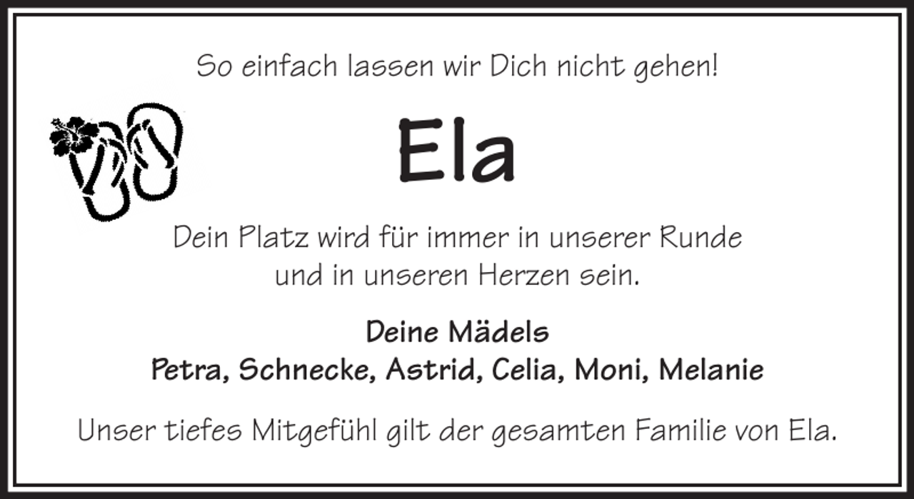 <p>So einfach lassen wir Dich nicht gehen!</p><p>Ela<br />Dein Platz wird für immer in unserer Runde<br />und in unseren Herzen sein.<br />Deine Mädels<br />Petra, Schnecke, Astrid, Celia, Moni, Melanie<br />Unser tiefes Mitgefühl gilt der gesamten Familie von Ela.</p>