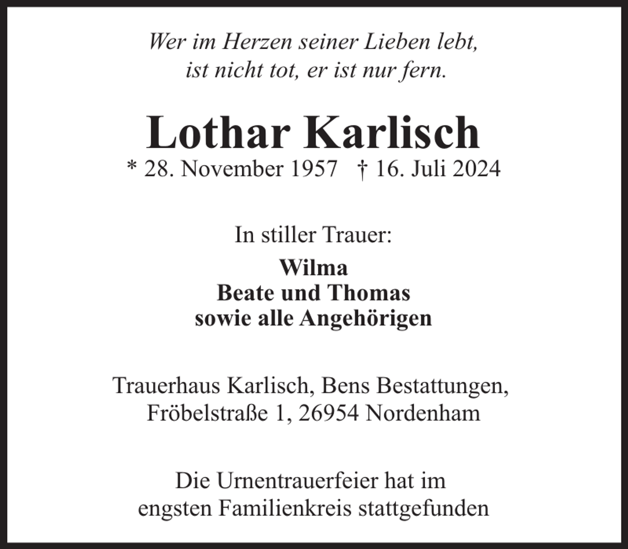 <p>Wer im Herzen seiner Lieben lebt,<br />ist nicht tot, er ist nur fern.</p><p>Lothar Karlisch</p><p>* 28. November 1957 † 16. Juli 2024<br />In stiller Trauer:<br />Wilma<br />Beate und Thomas<br />sowie alle Angehörigen<br />Trauerhaus Karlisch, Bens Bestattungen,<br />Fröbelstraße 1, 26954 Nordenham<br />Die Urnentrauerfeier hat im<br />engsten Familienkreis stattgefunden</p>