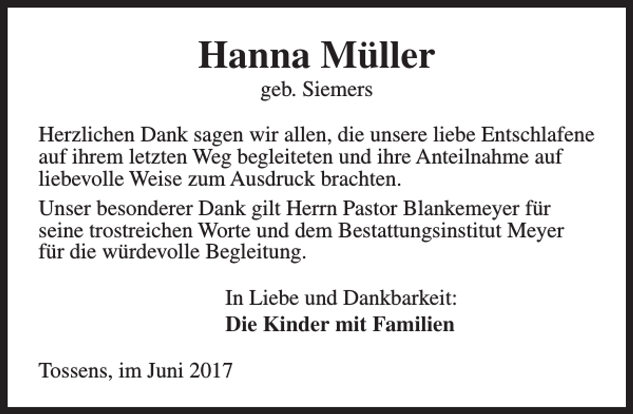 <p>Hanna Müller<br />geb. Siemers</p><p>Herzlichen Dank sagen wir allen, die unsere liebe Entschlafene<br />auf ihrem letzten Weg begleiteten und ihre Anteilnahme auf<br />liebevolle Weise zum Ausdruck brachten.<br />Unser besonderer Dank gilt Herrn Pastor Blankemeyer für<br />seine trostreichen Worte und dem Bestattungsinstitut Meyer<br />für die würdevolle Begleitung.<br />In Liebe und Dankbarkeit:<br />Die Kinder mit Familien<br />Tossens, im Juni 2017</p>