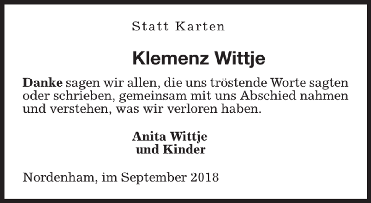 <p>S t a t t K a rt e n</p><p>Klemenz Wittje<br />Danke sagen wir allen, die uns tröstende Worte sagten<br />oder schrieben, gemeinsam mit uns Abschied nahmen<br />und verstehen, was wir verloren haben.<br />Anita Wittje<br />und Kinder<br />Nordenham, im September 2018</p>