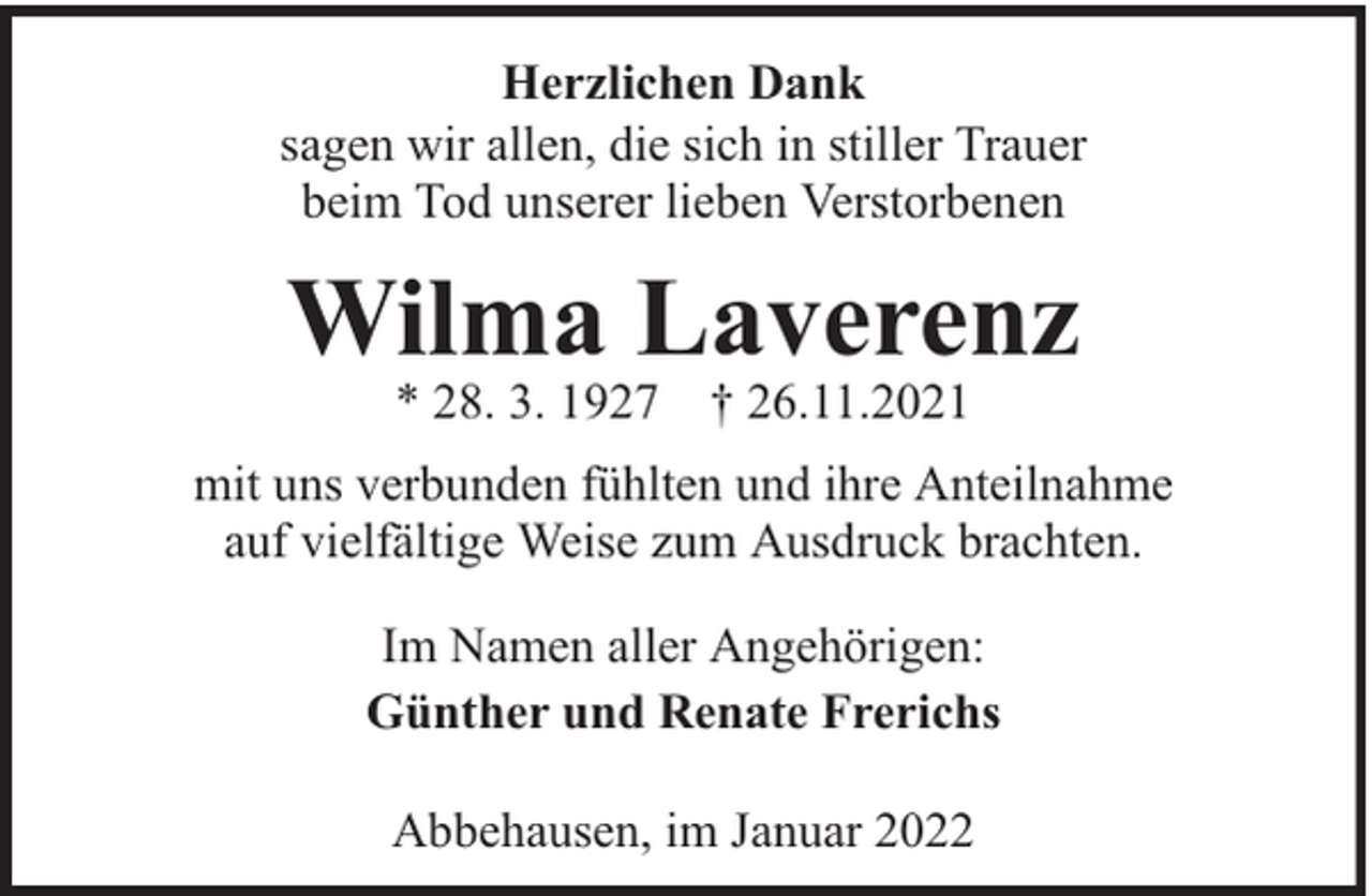 <p>Herzlichen Dank<br />sagen wir allen, die sich in stiller Trauer<br />beim Tod unserer lieben Verstorbenen</p><p>Wilma Laverenz<br />* 28. 3. 1927 † 26.11.2021</p><p>mit uns verbunden fühlten und ihre Anteilnahme<br />auf vielfältige Weise zum Ausdruck brachten.<br />Im Namen aller Angehörigen:<br />Günther und Renate Frerichs<br />Abbehausen, im Januar 2022</p>