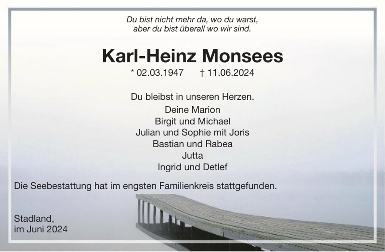 <p>Du bist nicht mehr da, wo du warst,<br />aber du bist überall wo wir sind.</p><p>Karl-Heinz Monsees<br />* 02.03.1947</p><p>† 11.06.2024</p><p>Du bleibst in unseren Herzen.<br />Deine Marion<br />Birgit und Michael<br />Julian und Sophie mit Joris<br />Bastian und Rabea<br />Jutta<br />Ingrid und Detlef<br />Die Seebestattung hat im engsten Familienkreis stattgefunden.<br />Stadland,<br />im Juni 2024</p>