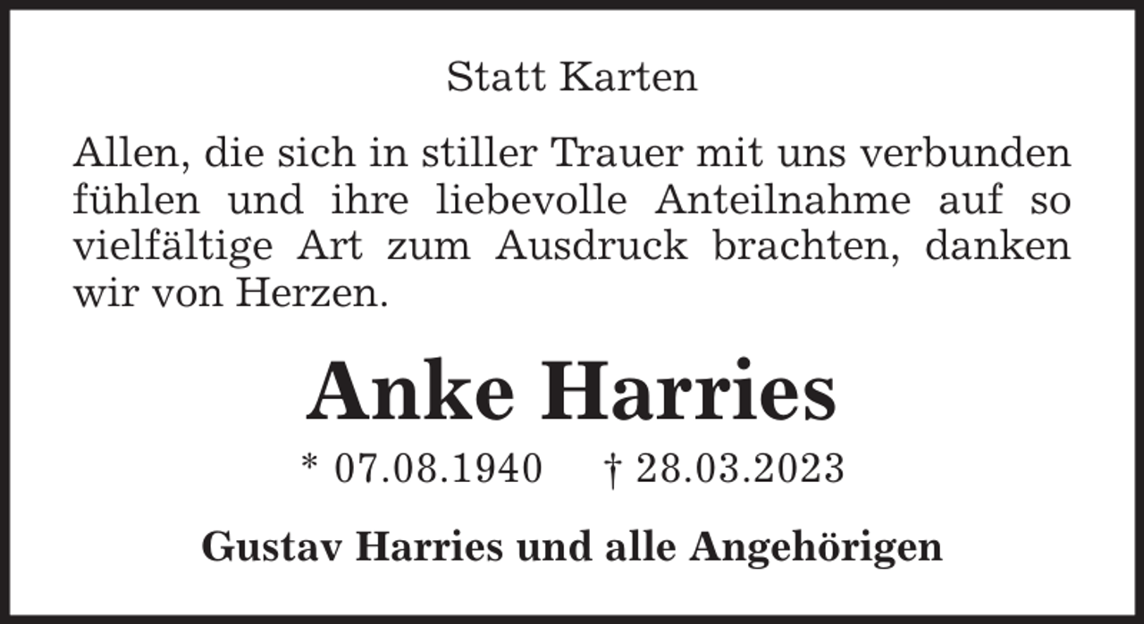 <p>Statt Karten<br />Allen, die sich in stiller Trauer mit uns verbunden<br />fühlen und ihre liebevolle Anteilnahme auf so<br />vielfältige Art zum Ausdruck brachten, danken<br />wir von Herzen.</p><p>Anke Harries<br />* 07.08.1940</p><p>† 28.03.2023</p><p>Gustav Harries und alle Angehörigen</p>