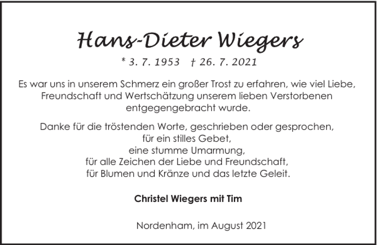 <p>* 3. 7. 1953</p><p>† 26. 7. 2021</p><p>Es war uns in unserem Schmerz ein großer Trost zu erfahren, wie viel Liebe,<br />Freundschaft und Wertschätzung unserem lieben Verstorbenen<br />entgegengebracht wurde.<br />Danke für die tröstenden Worte, geschrieben oder gesprochen,<br />für ein stilles Gebet,<br />eine stumme Umarmung,<br />für alle Zeichen der Liebe und Freundschaft,<br />für Blumen und Kränze und das letzte Geleit.<br />Christel Wiegers mit Tim<br />Nordenham, im August 2021</p>