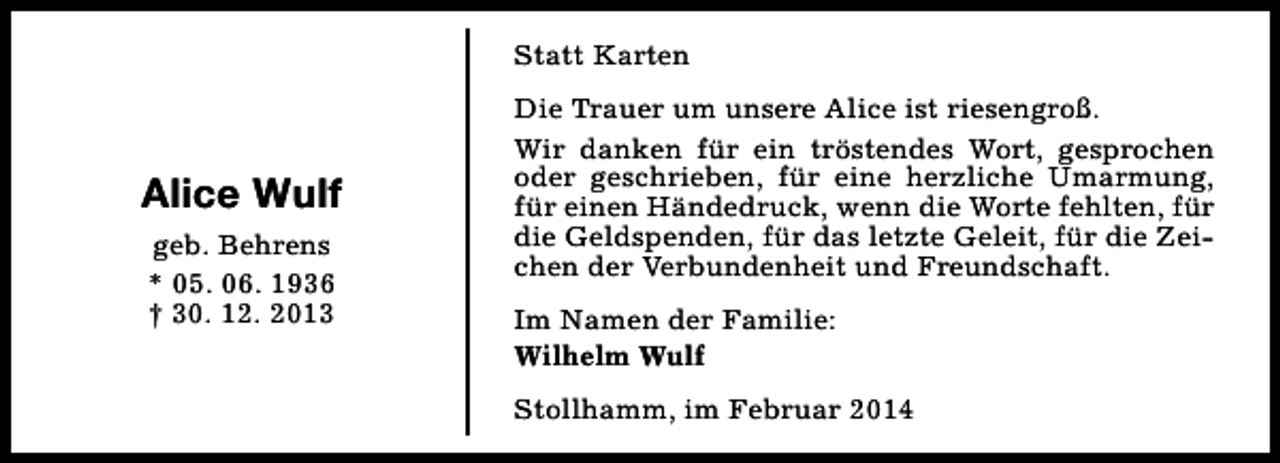 <p>Statt Karten</p><p>Alice Wulf<br />geb. Behrens<br />* 05. 06. 1936<br />† 30. 12. 2013</p><p>Die Trauer um unsere Alice ist riesengroß.<br />Wir danken für ein tröstendes Wort, gesprochen<br />oder geschrieben, für eine herzliche Umarmung,<br />für einen Händedruck, wenn die Worte fehlten, für<br />die Geldspenden, für das letzte Geleit, für die Zeichen der Verbundenheit und Freundschaft.<br />Im Namen der Familie:<br />Wilhelm Wulf<br />Stollhamm, im Februar 2014</p>