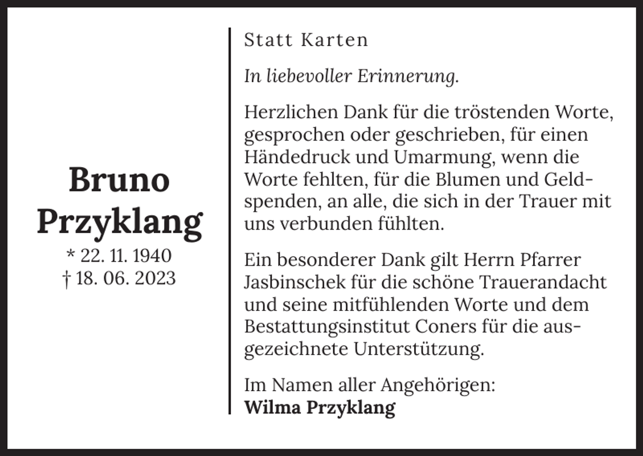 <p>Statt Karten<br />In liebevoller Erinnerung.</p><p>Bruno<br />Przyklang<br />* 22. 11. 1940<br />† 18. 06. 2023</p><p>Herzlichen Dank für die tröstenden Worte,<br />gesprochen oder geschrieben, für einen<br />Händedruck und Umarmung, wenn die<br />Worte fehlten, für die Blumen und Geldspenden, an alle, die sich in der Trauer mit<br />uns verbunden fühlten.<br />Ein besonderer Dank gilt Herrn Pfarrer<br />Jasbinschek für die schöne Trauerandacht<br />und seine mitfühlenden Worte und dem<br />Bestattungsinstitut Coners für die ausgezeichnete Unterstützung.<br />Im Namen aller Angehörigen:<br />Wilma Przyklang</p>