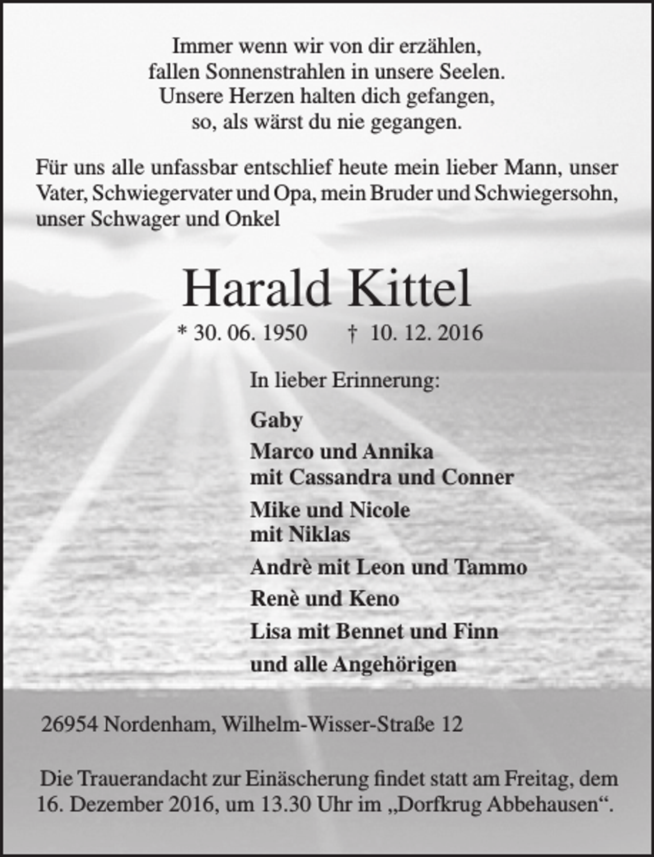 <p>Immer wenn wir von dir erzählen,<br />fallen Sonnenstrahlen in unsere Seelen.<br />Unsere Herzen halten dich gefangen,<br />so, als wärst du nie gegangen.<br />Für uns alle unfassbar entschlief heute mein lieber Mann, unser<br />Vater, Schwiegervater und Opa, mein Bruder und Schwiegersohn,<br />unser Schwager und Onkel</p><p>Harald Kittel</p><p>* 30. 06. 1950</p><p>† 10. 12. 2016</p><p>In lieber Erinnerung:<br />Gaby<br />Marco und Annika<br />mit Cassandra und Conner<br />Mike und Nicole<br />mit Niklas<br />Andrè mit Leon und Tammo<br />Renè und Keno<br />Lisa mit Bennet und Finn<br />und alle Angehörigen<br />26954 Nordenham, Wilhelm-Wisser-Straße 12<br />Die Trauerandacht zur Einäscherung findet statt am Freitag, dem<br />16. Dezember 2016, um 13.30 Uhr im „Dorfkrug Abbehausen“.</p>