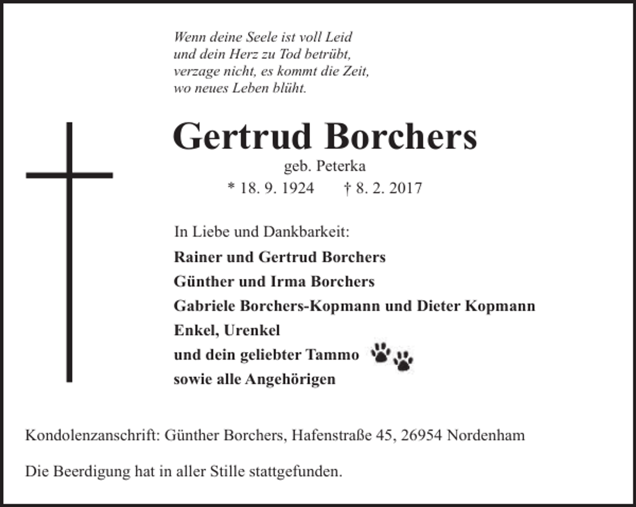 <p>Wenn deine Seele ist voll Leid<br />und dein Herz zu Tod betrübt,<br />verzage nicht, es kommt die Zeit,<br />wo neues Leben blüht.</p><p>Gertrud Borchers<br />geb. Peterka<br />* 18. 9. 1924<br />† 8. 2. 2017</p><p>In Liebe und Dankbarkeit:<br />Rainer und Gertrud Borchers<br />Günther und Irma Borchers<br />Gabriele Borchers-Kopmann und Dieter Kopmann<br />Enkel, Urenkel<br />und dein geliebter Tammo<br />sowie alle Angehörigen<br />Kondolenzanschrift: Günther Borchers, Hafenstraße 45, 26954 Nordenham<br />Die Beerdigung hat in aller Stille stattgefunden.</p>