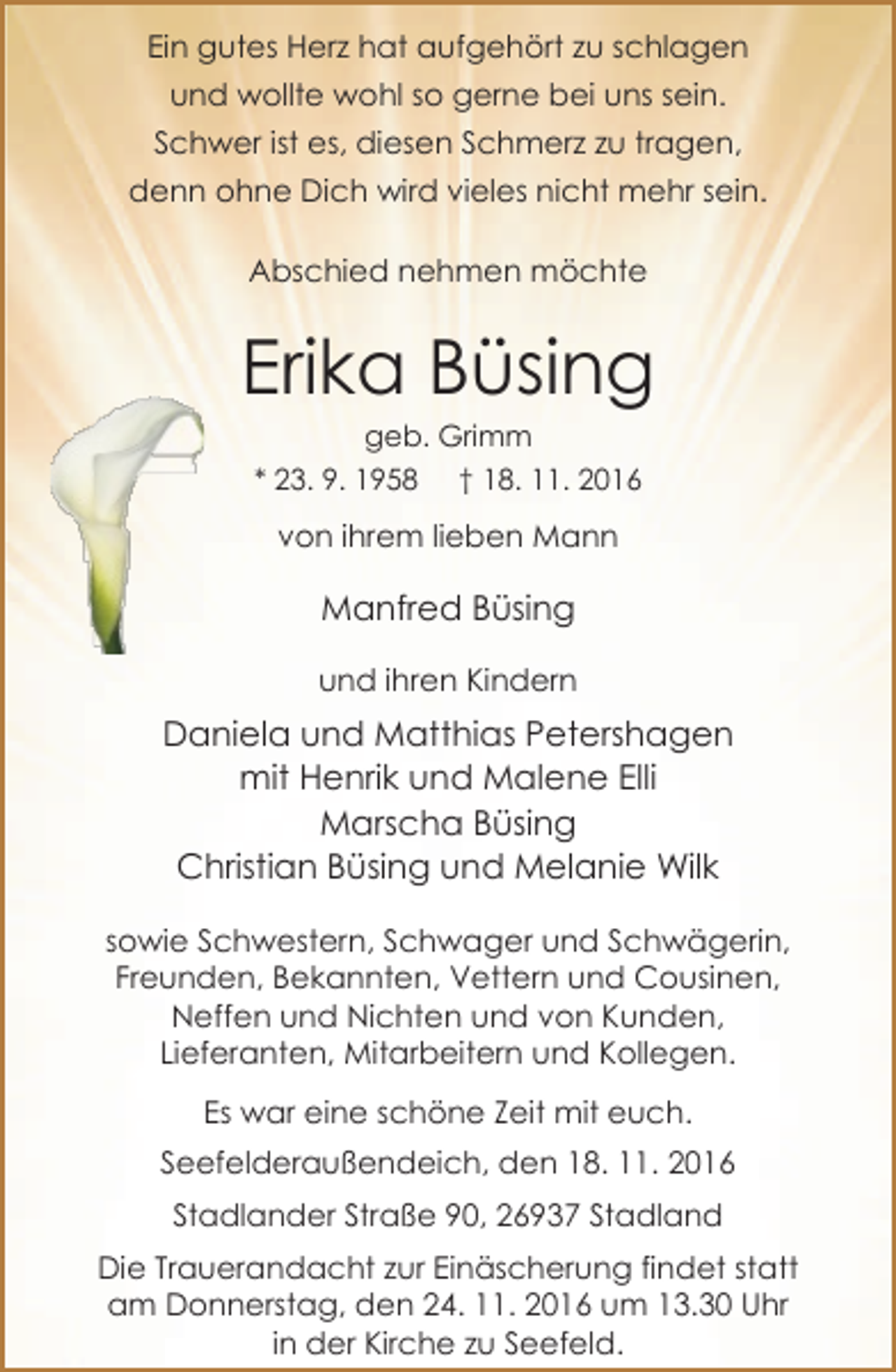 <p>Ein gutes Herz hat aufgehört zu schlagen<br />und wollte wohl so gerne bei uns sein.<br />Schwer ist es, diesen Schmerz zu tragen,<br />denn ohne Dich wird vieles nicht mehr sein.<br />Abschied nehmen möchte</p><p>Erika Büsing<br />geb. Grimm<br />* 23. 9. 1958 † 18. 11. 2016</p><p>von ihrem lieben Mann</p><p>Manfred Büsing<br />und ihren Kindern</p><p>Daniela und Matthias Petershagen<br />mit Henrik und Malene Elli<br />Marscha Büsing<br />Christian Büsing und Melanie Wilk<br />sowie Schwestern, Schwager und Schwägerin,<br />Freunden, Bekannten, Vettern und Cousinen,<br />Neffen und Nichten und von Kunden,<br />Lieferanten, Mitarbeitern und Kollegen.<br />Es war eine schöne Zeit mit euch.<br />Seefelderaußendeich, den 18. 11. 2016<br />Stadlander Straße 90, 26937 Stadland<br />Die Trauerandacht zur Einäscherung findet statt<br />am Donnerstag, den 24. 11. 2016 um 13.30 Uhr<br />in der Kirche zu Seefeld.</p>