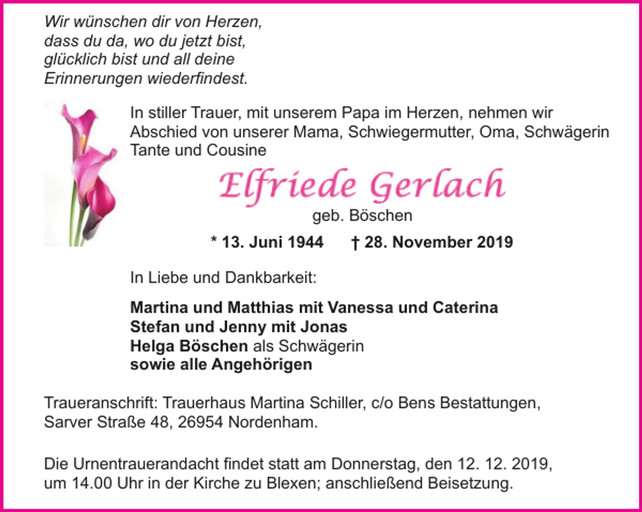 <p>Wir wünschen dir von Herzen,<br />dass du da, wo du jetzt bist,<br />glücklich bist und all deine<br />Erinnerungen wiederfindest.<br />In stiller Trauer, mit unserem Papa im Herzen, nehmen wir<br />Abschied von unserer Mama, Schwiegermutter, Oma, Schwägerin<br />Tante und Cousine</p><p>geb. Böschen<br />* 13. Juni 1944</p><p>† 28. November 2019</p><p>In Liebe und Dankbarkeit:<br />Martina und Matthias mit Vanessa und Caterina<br />Stefan und Jenny mit Jonas<br />Helga Böschen als Schwägerin<br />sowie alle Angehörigen<br />Traueranschrift: Trauerhaus Martina Schiller, c/o Bens Bestattungen,<br />Sarver Straße 48, 26954 Nordenham.<br />Die Urnentrauerandacht findet statt am Donnerstag, den 12. 12. 2019,<br />um 14.00 Uhr in der Kirche zu Blexen; anschließend Beisetzung.</p>