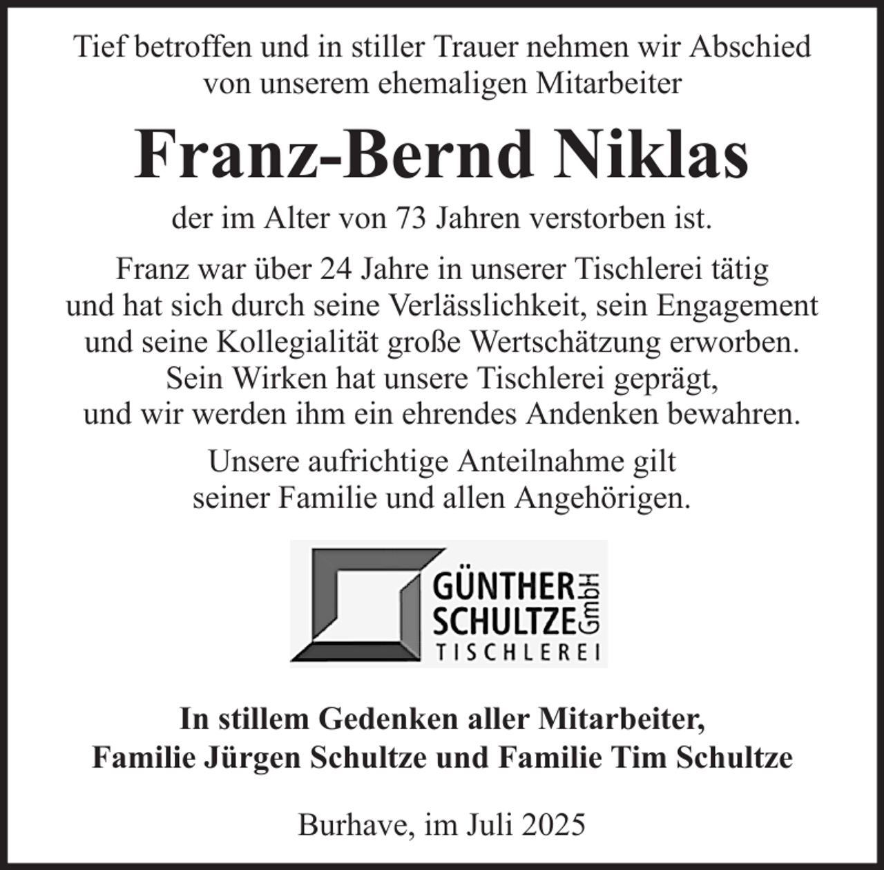 <p>Tief betroffen und in stiller Trauer nehmen wir Abschied<br />von unserem ehemaligen Mitarbeiter</p><p>Franz-Bernd Niklas<br />der im Alter von 73 Jahren verstorben ist.<br />Franz war über 24 Jahre in unserer Tischlerei tätig<br />und hat sich durch seine Verlässlichkeit, sein Engagement<br />und seine Kollegialität große Wertschätzung erworben.<br />Sein Wirken hat unsere Tischlerei geprägt,<br />und wir werden ihm ein ehrendes Andenken bewahren.<br />Unsere aufrichtige Anteilnahme gilt<br />seiner Familie und allen Angehörigen.</p><p>In stillem Gedenken aller Mitarbeiter,<br />Familie Jürgen Schultze und Familie Tim Schultze<br />Burhave, im Juli 2025</p>