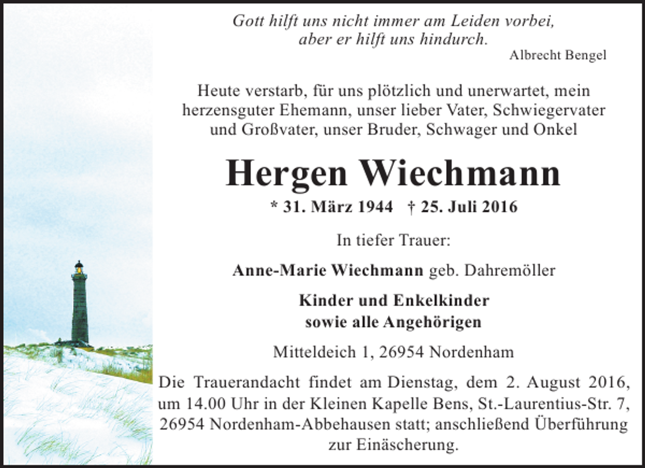 <p>Gott hilft uns nicht immer am Leiden vorbei,<br />aber er hilft uns hindurch.</p><p>Albrecht Bengel</p><p>Heute verstarb, für uns plötzlich und unerwartet, mein<br />herzensguter Ehemann, unser lieber Vater, Schwiegervater<br />und Großvater, unser Bruder, Schwager und Onkel</p><p>Hergen Wiechmann<br />* 31. März 1944 † 25. Juli 2016<br />In tiefer Trauer:<br />Anne-Marie Wiechmann geb. Dahremöller<br />Kinder und Enkelkinder<br />sowie alle Angehörigen<br />Mitteldeich 1, 26954 Nordenham<br />Die Trauerandacht findet am Dienstag, dem 2. August 2016,<br />um 14.00 Uhr in der Kleinen Kapelle Bens, St.-Laurentius-Str. 7,<br />26954 Nordenham-Abbehausen statt; anschließend Überführung<br />zur Einäscherung.</p>