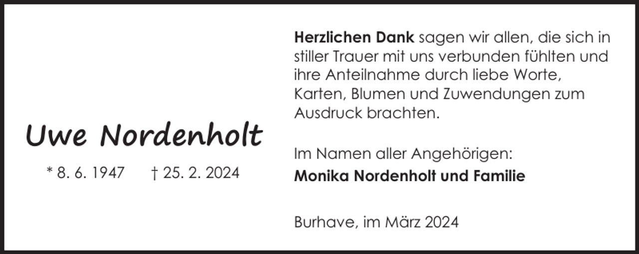 <p>Uwe Nordenholt<br />* 8. 6. 1947</p><p>† 25. 2. 2024</p><p>Herzlichen Dank sagen wir allen, die sich in<br />stiller Trauer mit uns verbunden fühlten und<br />ihre Anteilnahme durch liebe Worte,<br />Karten, Blumen und Zuwendungen zum<br />Ausdruck brachten.<br />Im Namen aller Angehörigen:<br />Monika Nordenholt und Familie<br />Burhave, im März 2024</p>