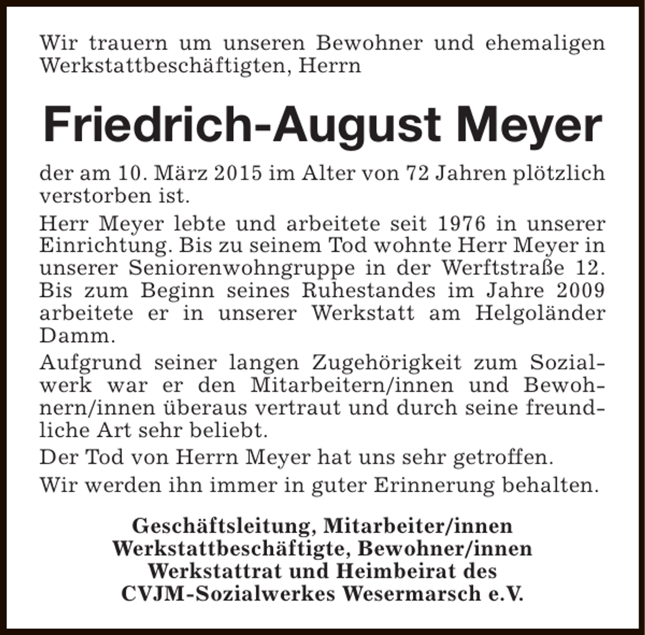 <p>Wir trauern um unseren Bewohner und ehemaligen<br />Werkstattbeschäftigten, Herrn</p><p>Friedrich-August Meyer<br />der am 10. März 2015 im Alter von 72 Jahren plötzlich<br />verstorben ist.<br />Herr Meyer lebte und arbeitete seit 1976 in unserer<br />Einrichtung. Bis zu seinem Tod wohnte Herr Meyer in<br />unserer Seniorenwohngruppe in der Werftstraße 12.<br />Bis zum Beginn seines Ruhestandes im Jahre 2009<br />arbeitete er in unserer Werkstatt am Helgoländer<br />Damm.<br />Aufgrund seiner langen Zugehörigkeit zum Sozialwerk war er den Mitarbeitern/innen und Bewohnern/innen überaus vertraut und durch seine freundliche Art sehr beliebt.<br />Der Tod von Herrn Meyer hat uns sehr getroffen.<br />Wir werden ihn immer in guter Erinnerung behalten.<br />Geschäftsleitung, Mitarbeiter/innen<br />Werkstattbeschäftigte, Bewohner/innen<br />Werkstattrat und Heimbeirat des<br />CVJM-Sozialwerkes Wesermarsch e.V.</p>