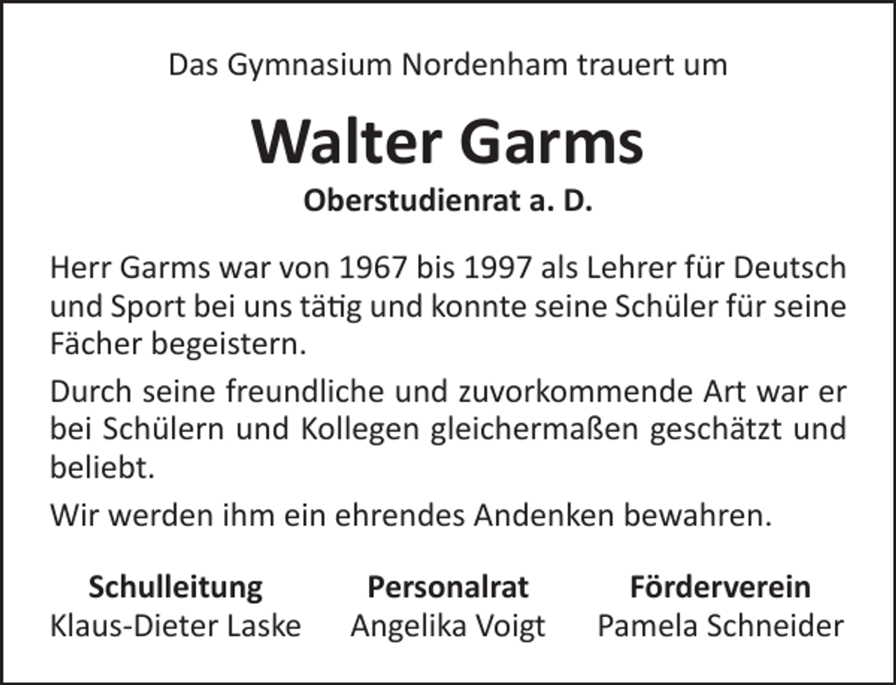 <p>Das Gymnasium Nordenham trauert um</p><p>Walter Garms<br />Oberstudienrat a. D.</p><p>Herr Garms war von 1967 bis 1997 als Lehrer für Deutsch<br />und Sport bei uns tätig und konnte seine Schüler für seine<br />Fächer begeistern.<br />Durch seine freundliche und zuvorkommende Art war er<br />bei Schülern und Kollegen gleichermaßen geschätzt und<br />beliebt.<br />Wir werden ihm ein ehrendes Andenken bewahren.<br />Schulleitung<br />Klaus-Dieter Laske</p><p>Personalrat<br />Angelika Voigt</p><p>Förderverein<br />Pamela Schneider</p>