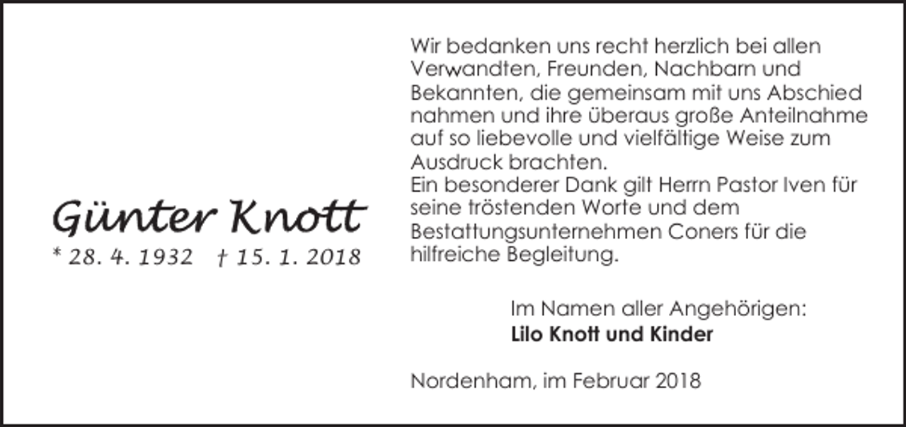<p>* 28. 4. 1932</p><p>† 15. 1. 2018</p><p>Wir bedanken uns recht herzlich bei allen<br />r andten, Freunden, Nachbarn und<br />Verw<br />Bekannten, die gemeinsam mit uns Abschied<br />nahmen und ihre überaus große Anteilnahme<br />auf so liebevolle und vielfältige Weise zum<br />Ausdruck brachten.<br />Ein besonderer Dank gilt Herrn Pastor Iven für<br />seine tröstenden Worte und dem<br />Bestattungsunternehmen Coners für die<br />hilfreiche Begleitung.<br />Im Namen aller Angehörigen:<br />Lilo Knott und Kinder<br />Nordenham, im Februar 2018</p>
